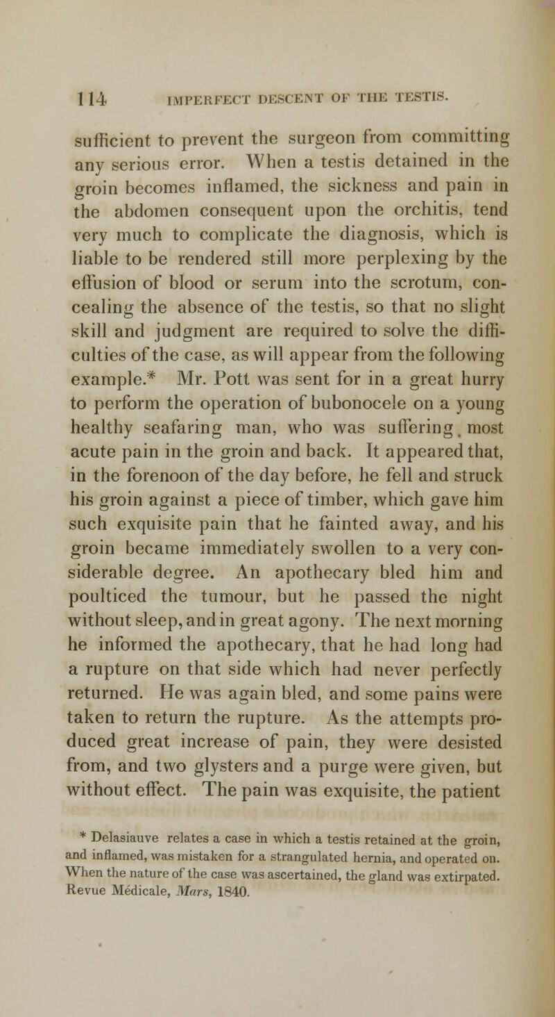 sufficient to prevent the surgeon from committing any serious error. When a testis detained in the groin becomes inflamed, the sickness and pain in the abdomen consequent upon the orchitis, tend very much to complicate the diagnosis, which is liable to be rendered still more perplexing by the effusion of blood or serum into the scrotum, con- cealing the absence of the testis, so that no slight skill and judgment are required to solve the diffi- culties of the case, as will appear from the following example * Mr. Pott was sent for in a great hurry to perform the operation of bubonocele on a young healthy seafaring man, who was suffering, most acute pain in the groin and back. It appeared that, in the forenoon of the day before, he fell and struck his groin against a piece of timber, which gave him such exquisite pain that he fainted away, and his groin became immediately swollen to a very con- siderable degree. An apothecary bled him and poulticed the tumour, but he passed the night without sleep, and in great agony. The next morning he informed the apothecary, that he had long had a rupture on that side which had never perfectly returned. He was again bled, and some pains were taken to return the rupture. As the attempts pro- duced great increase of pain, they were desisted from, and two glysters and a purge were given, but without effect. The pain was exquisite, the patient * Delasiauve relates a case in which a testis retained at the groin, and inflamed, was mistaken for a strangulated hernia, and operated on. When the nature of the case was ascertained, the gland was extirpated. Revue Medicale, Mars, 1840.