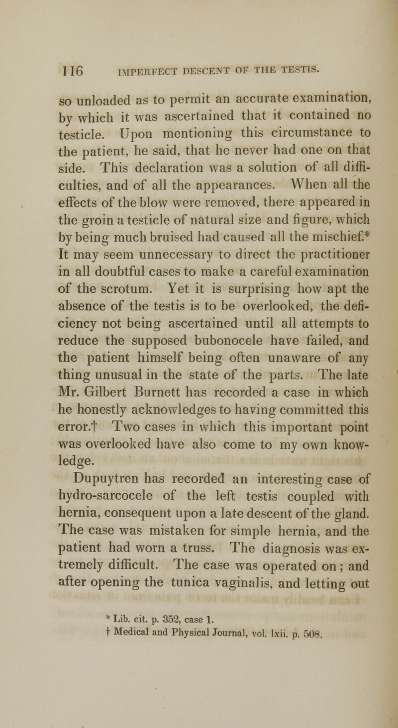 so unloaded as to permit an accurate examination, by which it was ascertained that it contained no testicle. Upon mentioning this circumstance to the patient, he said, that he never had one on that side. This declaration was a solution of all diffi- culties, and of all the appearances. When all the effects of the blow were removed, there appeared in the groin a testicle of natural size and figure, which by being much bruised had caused all the mischief* It may seem unnecessary to direct the practitioner in all doubtful cases to make a careful examination of the scrotum. Yet it is surprising how apt the absence of the testis is to be overlooked, the defi- ciency not being ascertained until all attempts to reduce the supposed bubonocele have failed, and the patient himself being often unaware of any thing unusual in the state of the parts. The late Mr. Gilbert Burnett has recorded a case in which he honestly acknowledges to having committed this error.t Two cases in which this important point was overlooked have also come to my own know- ledge. Dupuytren has recorded an interesting case of hydro-sarcocele of the left testis coupled with hernia, consequent upon a late descent of the gland. The case was mistaken for simple hernia, and the patient had worn a truss. The diagnosis was ex- tremely difficult. The case was operated on; and after opening the tunica vaginalis, and letting out * Lib. cit. p. 352, case 1. f Medical and Physical Journal, vol. Ixii. p. 508.