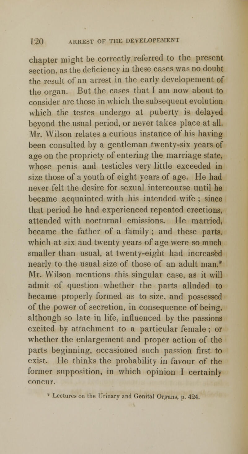 chapter might be correctly referred to the present section, as the deficiency in these cases was no doubt the result of an arrest in the early developement of the organ. But the cases that I am now about to consider are those in which the subsequent evolution which the testes undergo at puberty is delayed beyond the usual period, or never takes place at all. Mr. Wilson relates a curious instance of his having been consulted by a gentleman twenty-six years of age on the propriety of entering the marriage state, whose penis and testicles very little exceeded in size those of a youth of eight years of age. He had never felt the desire for sexual intercourse until he became acquainted with his intended wife ; since that period he had experienced repeated erections, attended with nocturnal emissions. He married, became the father of a family ; and these parts, which at six and twenty years of age were so much smaller than usual, at twenty-eight had increased nearly to the usual size of those of an adult man* Mr. Wilson mentions this singular case, as it will admit of question whether the parts alluded to became properly formed as to size, and possessed of the power of secretion, in consequence of being, although so late in life, influenced by the passions excited by attachment to a particular female; or whether the enlargement and proper action of the parts beginning, occasioned such passion first to exist. He thinks the probability in favour of the former supposition, in which opinion I certainly concur. * Lectures on the Urinary and Genital Organs, p. 424.