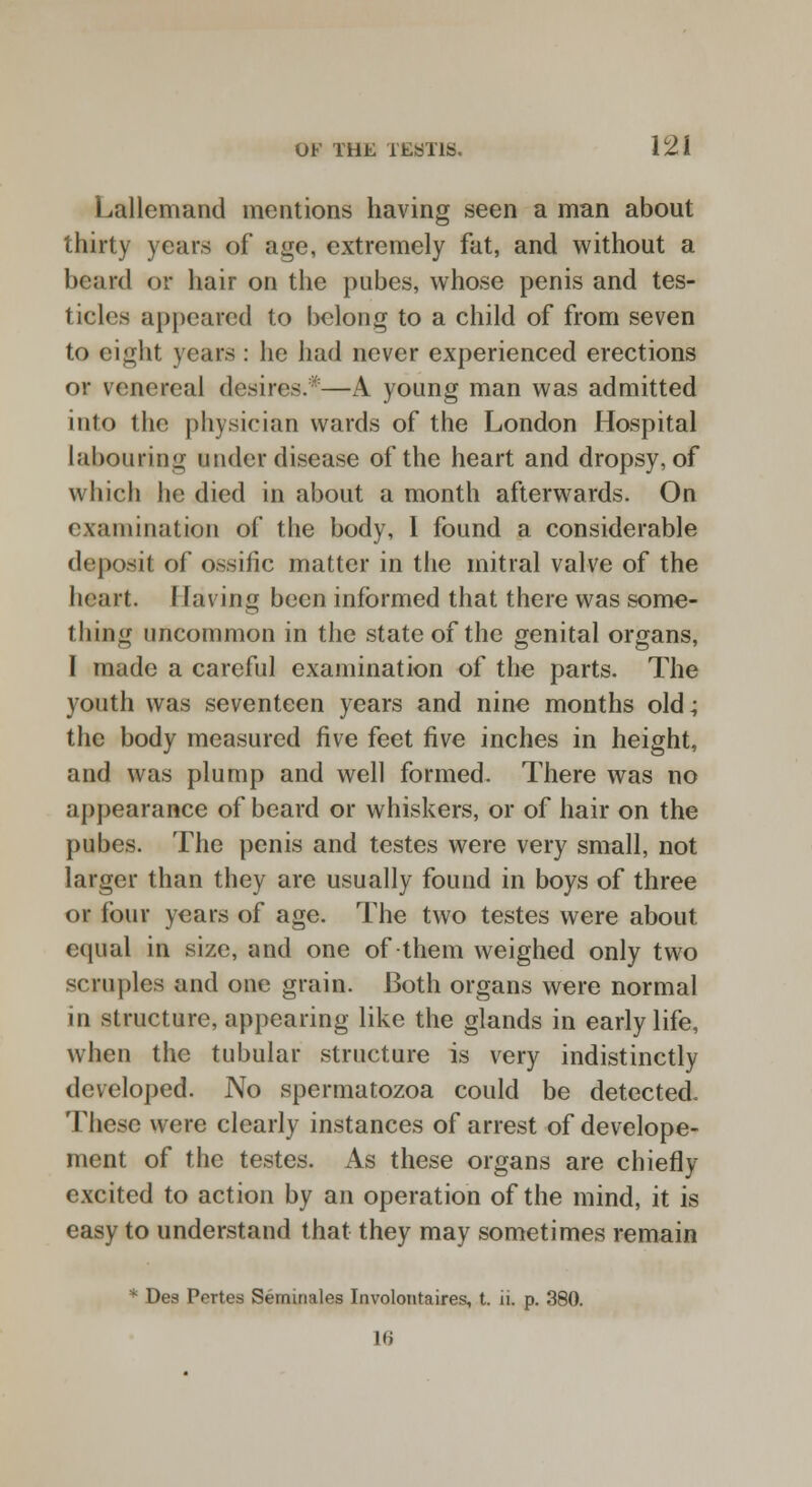 Lallemand mentions having seen a man about thirty years of age, extremely fat, and without a beard or hair on the pubes, whose penis and tes- ticles appeared to belong to a child of from seven to eight years : he had never experienced erections or venereal desires.*—A young man was admitted into the physician wards of the London Hospital labouring under disease of the heart and dropsy, of which he died in about a month afterwards. On examination of the body, I found a considerable deposit of ossific matter in the mitral valve of the heart. I laving been informed that there was some- thing uncommon in the state of the genital organs, I made a careful examination of the parts. The youth was seventeen years and nine months old; the body measured five feet five inches in height, and was plump and well formed. There was no appearance of beard or whiskers, or of hair on the pubes. The penis and testes were very small, not larger than they are usually found in boys of three or four years of age. The two testes were about equal in size, and one of-them weighed only two scruples and one grain. 13oth organs were normal in structure, appearing like the glands in early life, when the tubular structure is very indistinctly developed. No spermatozoa could be detected. These were clearly instances of arrest of develope- ment of the testes. As these organs are chiefly excited to action by an operation of the mind, it is easy to understand that they may sometimes remain * De8 Pertes Seminales Involontaires, t. n. p. 380. 16