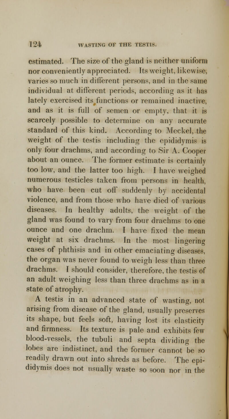 estimated. The size of the gland is neither uniform nor conveniently appreciated. Its weight, likcw i,<c, varies so much in different persons, and in the same individual at different periods, according as it has lately exercised its#functions or remained inactive, and as it is full of semen or empty, that it is scarcely possible to determine on any accurate standard of this kind. According to Meckel, the weight of the testis including the epididymis is only four drachms, and according to Sir A. Cooper about an ounce. The former estimate is certainly too low, and the latter too high. I have weighed numerous testicles taken from persons in health, who have been cut off suddenly by accidental violence, and from those who have died of various diseases. In healthy adults, the weight of the gland was found to vary from four drachms to one ounce and one drachm. I have fixed the mean weight at six drachms. In the most lingering cases of phthisis and in other emaciating diseases, the organ was never found to weigh less than three drachms. I should consider, therefore, the testis of an adult weighing less than three drachms as in a state of atrophy. A testis in an advanced state of wasting, not arising from disease of the gland, usually preserves its shape, but feels soft, having lost its elasticity and firmness. Its texture is pale and exhibits few blood-vessels, the tubuli and septa dividing the lobes are indistinct, and the former cannot be so readily drawn out into shreds as before. The epi- didymis does not usually waste so soon nor in the