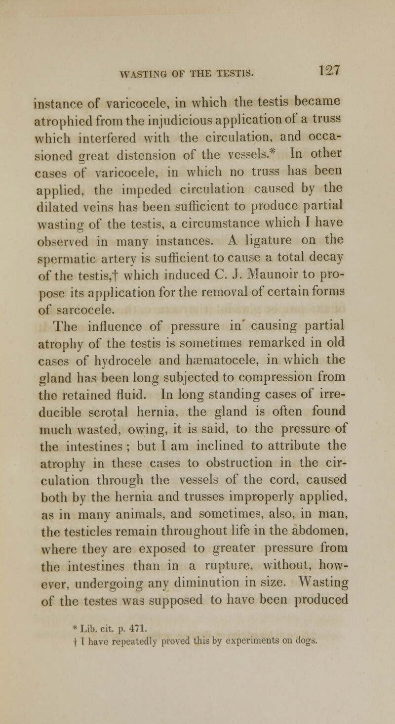 instance of varicocele, in which the testis became atrophied from the injudicious application of a truss which interfered with the circulation, and occa- sioned great distension of the vessels * In other cases of varicocele, in which no truss has been applied, the impeded circulation caused by the dilated veins has been sufficient to produce partial wasting of the testis, a circumstance which I have observed in many instances. A ligature on the spermatic artery is sufficient to cause a total decay of the testis,! which induced C. J. Maunoir to pro- pose its application for the removal of certain forms of sarcocele. The influence of pressure in' causing partial atrophy of the testis is sometimes remarked in old cases of hydrocele and haematocele, in which the gland has been long subjected to compression from the retained fluid. In long standing cases of irre- ducible scrotal hernia, the gland is often found much wasted, owing, it is said, to the pressure of the intestines ; but I am inclined to attribute the atrophy in these cases to obstruction in the cir- culation through the vessels of the cord, caused both by the hernia and trusses improperly applied, as in many animals, and sometimes, also, in man, the testicles remain throughout life in the abdomen, where they are exposed to greater pressure from the intestines than in a rupture, without, how- ever, undergoing any diminution in size. Wasting of the testes was supposed to have been produced * Lib. cit. p. 471. 11 have repeatedly proved this by experiments on dogs.