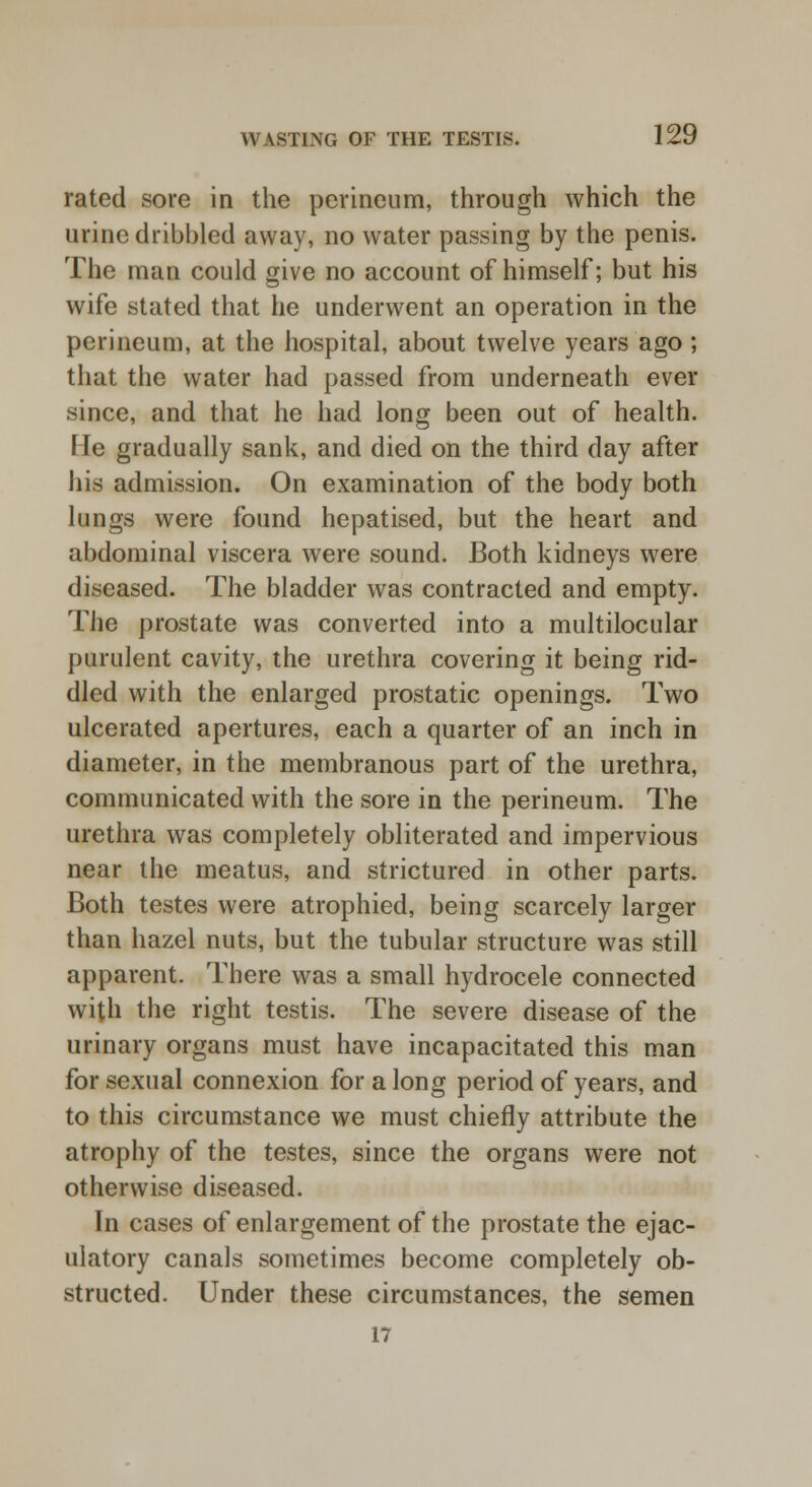 rated sore in the perineum, through which the urine dribbled away, no water passing by the penis. The man could give no account of himself; but his wife stated that he underwent an operation in the perineum, at the hospital, about twelve years ago; that the water had passed from underneath ever since, and that he had long been out of health. I fe gradually sank, and died on the third day after his admission. On examination of the body both lungs were found hepatised, but the heart and abdominal viscera were sound. Both kidneys were diseased. The bladder was contracted and empty. The prostate was converted into a multilocular purulent cavity, the urethra covering it being rid- dled with the enlarged prostatic openings. Two ulcerated apertures, each a quarter of an inch in diameter, in the membranous part of the urethra, communicated with the sore in the perineum. The urethra was completely obliterated and impervious near the meatus, and strictured in other parts. Both testes were atrophied, being scarcely larger than hazel nuts, but the tubular structure was still apparent. There was a small hydrocele connected with the right testis. The severe disease of the urinary organs must have incapacitated this man for sexual connexion for a long period of years, and to this circumstance we must chiefly attribute the atrophy of the testes, since the organs were not otherwise diseased. In cases of enlargement of the prostate the ejac- ulatory canals sometimes become completely ob- structed. Under these circumstances, the semen 17