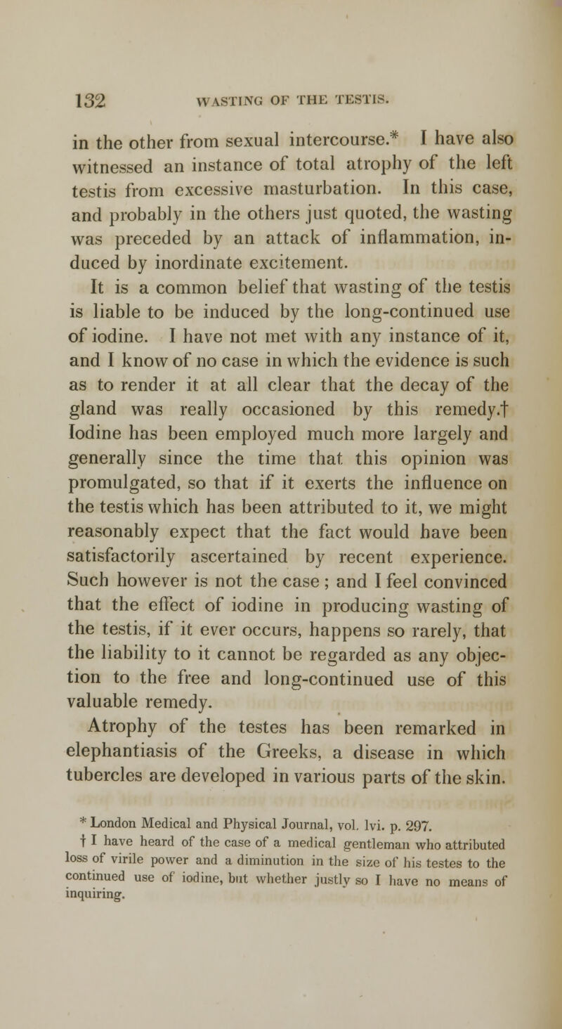 in the other from sexual intercourse * I have also witnessed an instance of total atrophy of the left testis from excessive masturbation. In this case, and probably in the others just quoted, the wasting was preceded by an attack of inflammation, in- duced by inordinate excitement. It is a common belief that wasting of the testis is liable to be induced by the long-continued use of iodine. I have not met with any instance of it, and I know of no case in which the evidence is such as to render it at all clear that the decay of the gland was really occasioned by this remedy.f Iodine has been employed much more largely and generally since the time that this opinion was promulgated, so that if it exerts the influence on the testis which has been attributed to it, we might reasonably expect that the fact would have been satisfactorily ascertained by recent experience. Such however is not the case ; and I feel convinced that the effect of iodine in producing wasting of the testis, if it ever occurs, happens so rarely, that the liability to it cannot be regarded as any objec- tion to the free and long-continued use of this valuable remedy. Atrophy of the testes has been remarked in elephantiasis of the Greeks, a disease in which tubercles are developed in various parts of the skin. * London Medical and Physical Journal, vol. lvi. p. 297. t I have heard of the case of a medical gentleman who attributed loss of virile power and a diminution in the size of his testes to the continued use of iodine, but whether justly so I have no means of inquiring.