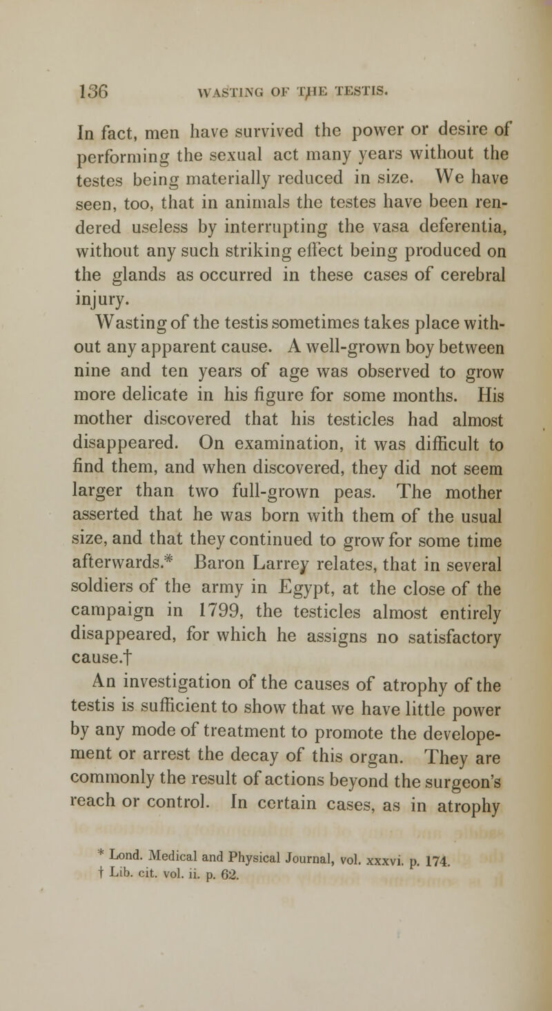 In fact, men have survived the power or desire of performing the sexual act many years without the testes being materially reduced in size. We have seen, too, that in animals the testes have been ren- dered useless by interrupting the vasa deferentia, without any such striking effect being produced on the glands as occurred in these cases of cerebral injury. Wasting of the testis sometimes takes place with- out any apparent cause. A well-grown boy between nine and ten years of age was observed to grow more delicate in his figure for some months. His mother discovered that his testicles had almost disappeared. On examination, it was difficult to find them, and when discovered, they did not seem larger than two full-grown peas. The mother asserted that he was born with them of the usual size, and that they continued to grow for some time afterwards* Baron Larrey relates, that in several soldiers of the army in Egypt, at the close of the campaign in 1799, the testicles almost entirely disappeared, for which he assigns no satisfactory cause.f An investigation of the causes of atrophy of the testis is sufficient to show that we have little power by any mode of treatment to promote the develope- ment or arrest the decay of this organ. They are commonly the result of actions beyond the surgeon's reach or control. In certain cases, as in atrophy * Lond. Medical and Physical Journal, vol. xxxvi. p. 174. t Lib. cit. vol. ii. p. 62.