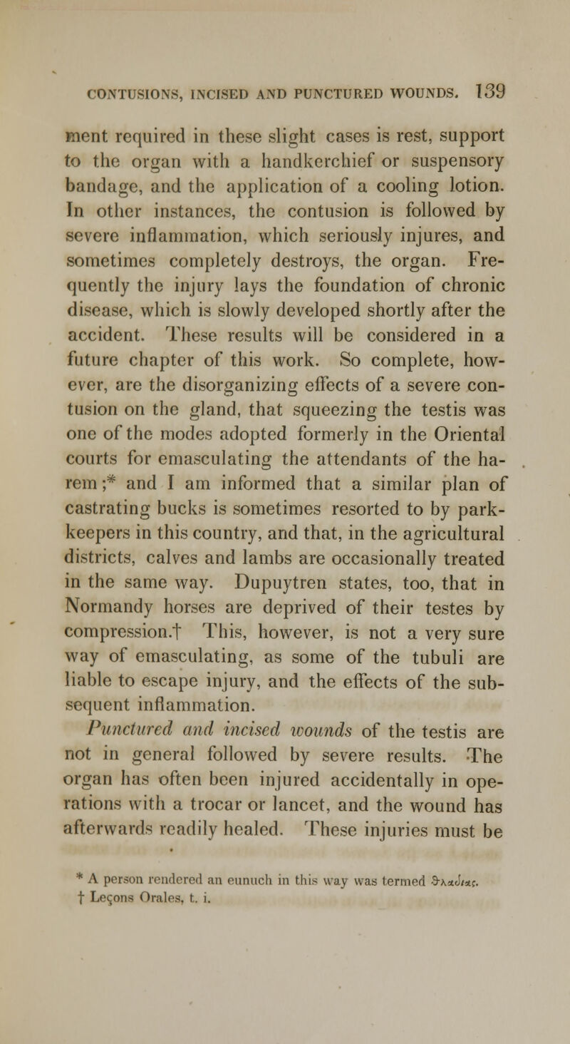 ment required in these slight cases is rest, support to the organ with a handkerchief or suspensory bandage, and the application of a cooling lotion. In other instances, the contusion is followed by severe inflammation, which seriously injures, and sometimes completely destroys, the organ. Fre- quently the injury lays the foundation of chronic disease, which is slowly developed shortly after the accident. These results will be considered in a future chapter of this work. So complete, how- ever, are the disorganizing effects of a severe con- tusion on the gland, that squeezing the testis was one of the modes adopted formerly in the Oriental courts for emasculating the attendants of the ha- rem ;* and I am informed that a similar plan of castrating bucks is sometimes resorted to by park- keepers in this country, and that, in the agricultural districts, calves and lambs are occasionally treated in the same way. Dupuytren states, too, that in Normandy horses are deprived of their testes by compression.! This, however, is not a very sure way of emasculating, as some of the tubuli are liable to escape injury, and the effects of the sub- sequent inflammation. Punctured and incised wounds of the testis are not in general followed by severe results. The organ has often been injured accidentally in ope- rations with a trocar or lancet, and the wound has afterwards readily healed. These injuries must be * A person rendered an eunuch in this way was termed -9-\«cW. f Lemons Orales, t. i.