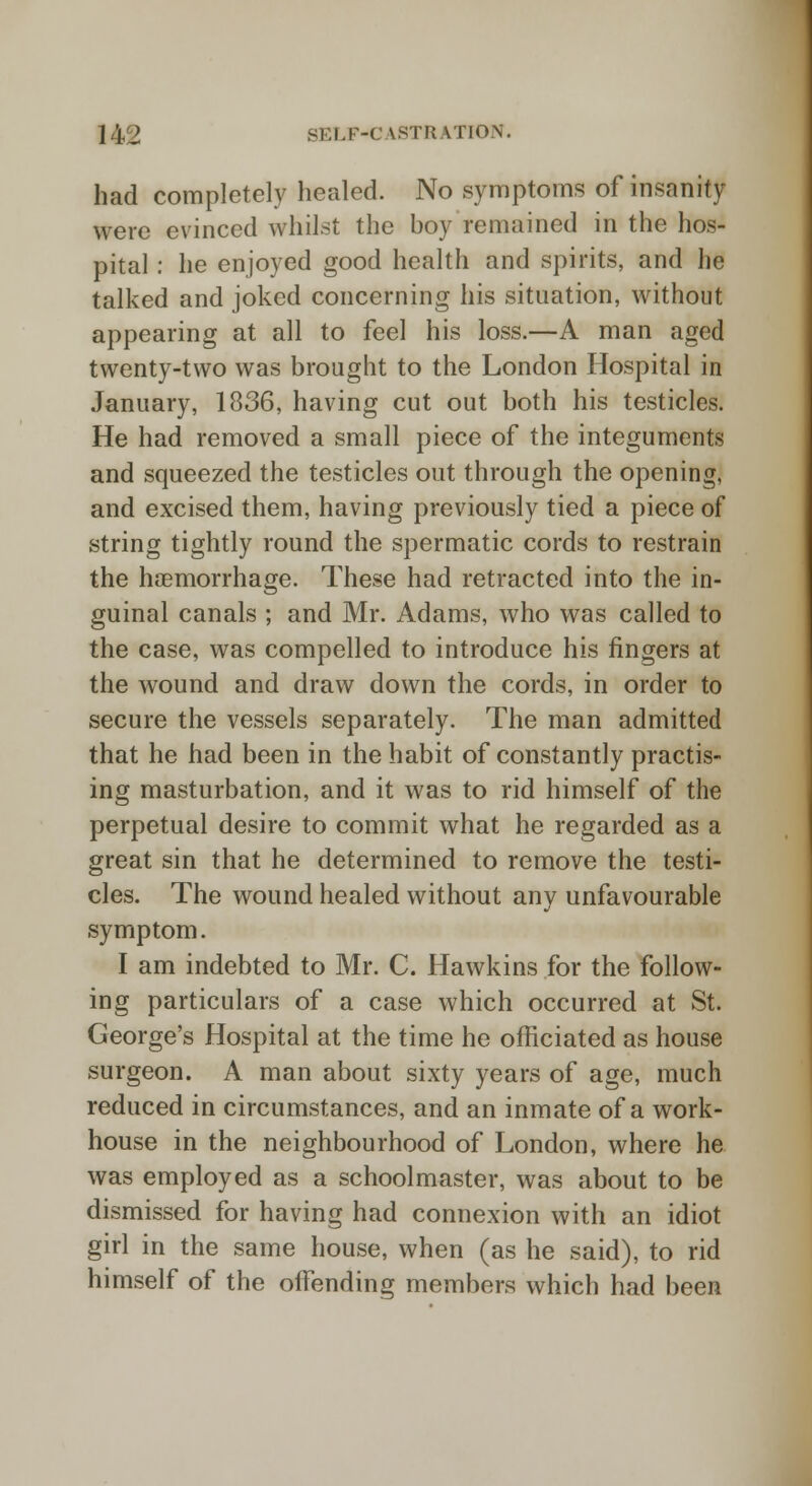 had completely healed. No symptoms of insanity were evinced whilst the boy remained in the hos- pital : he enjoyed good health and spirits, and he talked and joked concerning his situation, without appearing at all to feel his loss.—A man aged twenty-two was brought to the London Hospital in January, 1836, having cut out both his testicles. He had removed a small piece of the integuments and squeezed the testicles out through the opening, and excised them, having previously tied a piece of string tightly round the spermatic cords to restrain the haemorrhage. These had retracted into the in- guinal canals ; and Mr. Adams, who was called to the case, was compelled to introduce his fingers at the wound and draw down the cords, in order to secure the vessels separately. The man admitted that he had been in the habit of constantly practis- ing masturbation, and it was to rid himself of the perpetual desire to commit what he regarded as a great sin that he determined to remove the testi- cles. The wound healed without any unfavourable symptom. I am indebted to Mr. C. Hawkins for the follow- ing particulars of a case which occurred at St. George's Hospital at the time he officiated as house surgeon. A man about sixty years of age, much reduced in circumstances, and an inmate of a work- house in the neighbourhood of London, where he was employed as a schoolmaster, was about to be dismissed for having had connexion with an idiot girl in the same house, when (as he said), to rid himself of the offending members which had been