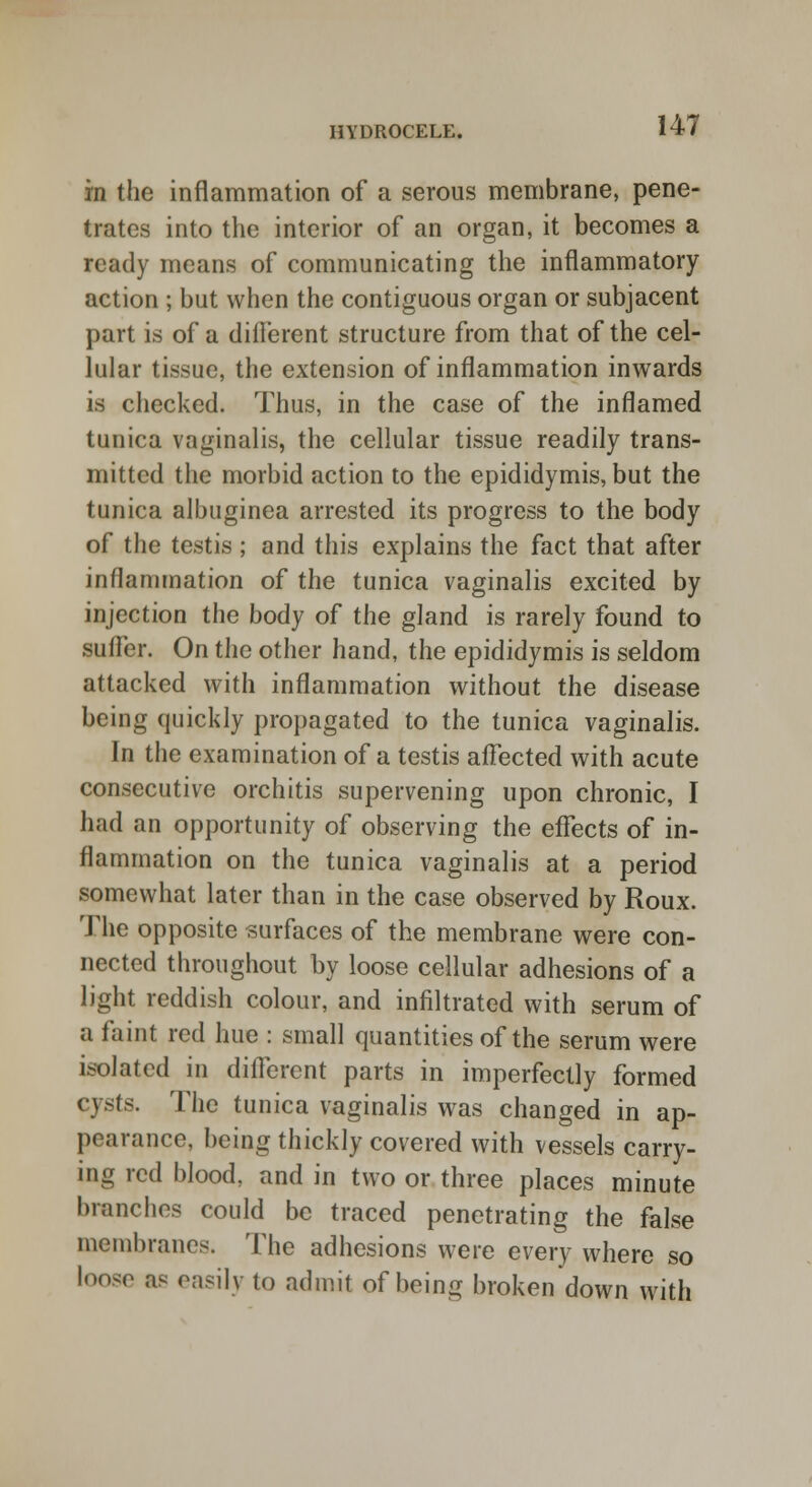 in the inflammation of a serous membrane, pene- trates into the interior of an organ, it becomes a ready means of communicating the inflammatory action ; but when the contiguous organ or subjacent part is of a dilfcrcnt structure from that of the cel- lular tissue, the extension of inflammation inwards is checked. Thus, in the case of the inflamed tunica vaginalis, the cellular tissue readily trans- mitted the morbid action to the epididymis, but the tunica albuginea arrested its progress to the body of the testis ; and this explains the fact that after inflammation of the tunica vaginalis excited by injection the body of the gland is rarely found to suffer. On the other hand, the epididymis is seldom attacked with inflammation without the disease being quickly propagated to the tunica vaginalis. In the examination of a testis affected with acute consecutive orchitis supervening upon chronic, I had an opportunity of observing the effects of in- flammation on the tunica vaginalis at a period somewhat later than in the case observed by Roux. The opposite surfaces of the membrane were con- nected throughout by loose cellular adhesions of a light reddish colour, and infiltrated with serum of a faint red hue : small quantities of the serum were isolated in different parts in imperfectly formed cysts. The tunica vaginalis was changed in ap- pearance, being thickly covered with vessels carry- ing red blood, and in two or three places minute branches could be traced penetrating the false membranes. The adhesions were every where so loose as easily to admit of being broken down with