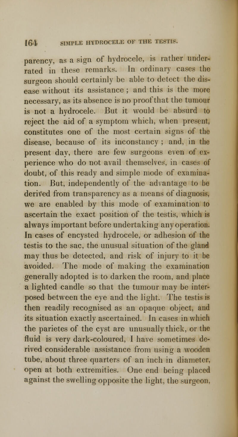 parency, as a sign of hydrocele, is rather under- rated in these remarks. In ordinary cases the surgeon should certainly be able to detect the dis- ease without its assistance ; and this is the more necessary, as its absence is no proof that the tumour is not a hydrocele. But it would be absurd to reject the aid of a symptom which, when present, constitutes one of the most certain signs of the disease, because of its inconstancy ; and, in the present day, there are few surgeons even of ex- perience who do not avail themselves, in cases of doubt, of this ready and simple mode of examina- tion. But, independently of the advantage to be derived from transparency as a means of diagnosis, we are enabled by this mode of examination to ascertain the exact position of the testis, which is always important before undertaking any operation. In cases of encysted hydrocele, or adhesion of the testis to the sac, the unusual situation of the gland may thus be detected, and risk of injury to it be avoided. The mode of making the examination generally adopted is to darken the room, and place a lighted candle so that the tumour may be inter- posed between the eye and the light. The testis is then readily recognised as an opaque object, and its situation exactly ascertained. In cases in which the parietes of the cyst are unusually thick, or the fluid is very dark-coloured, I have sometimes de- rived considerable assistance from using a wooden tube, about three quarters of an inch in diameter, open at both extremities. One end being placed against the swelling opposite the light, the surgeon,