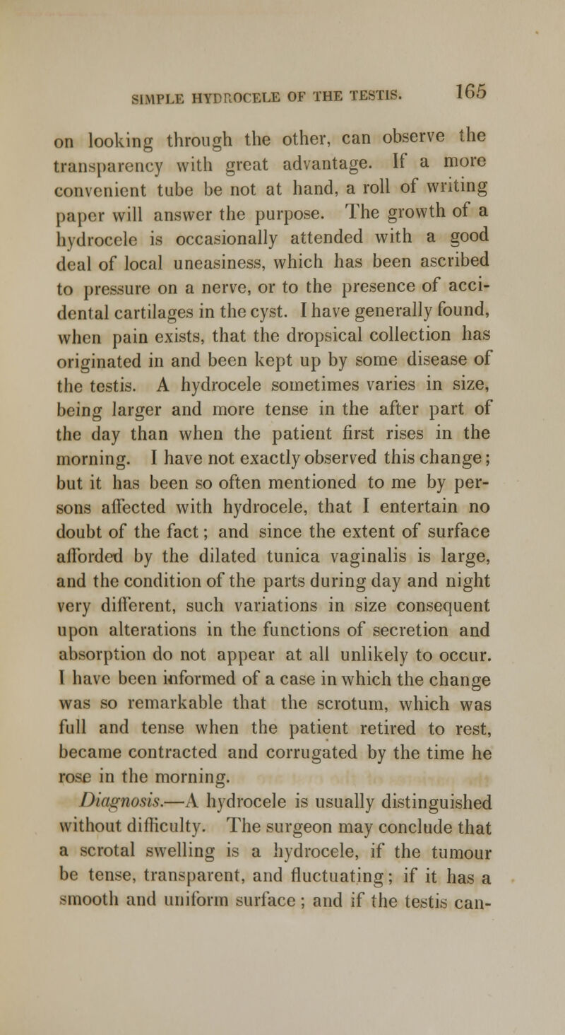 on looking through the other, can observe the transparency with great advantage. If a more convenient tube be not at hand, a roll of writing paper will answer the purpose. The growth of a hydrocele is occasionally attended with a good deal of local uneasiness, which has been ascribed to pressure on a nerve, or to the presence of acci- dental cartilages in the cyst. I have generally found, when pain exists, that the dropsical collection has originated in and been kept up by some disease of the testis. A hydrocele sometimes varies in size, being larger and more tense in the after part of the day than when the patient first rises in the morning. I have not exactly observed this change; but it has been so often mentioned to me by per- sons affected with hydrocele, that I entertain no doubt of the fact; and since the extent of surface afforded by the dilated tunica vaginalis is large, and the condition of the parts during day and night very different, such variations in size consequent upon alterations in the functions of secretion and absorption do not appear at all unlikely to occur. 1 have been informed of a case in which the change was so remarkable that the scrotum, which was full and tense when the patient retired to rest, became contracted and corrugated by the time he rose in the morning. Diagnosis,—A hydrocele is usually distinguished without difficulty. The surgeon may conclude that a scrotal swelling is a hydrocele, if the tumour be tense, transparent, and fluctuating; if it has a smooth and uniform surface; and if the testis can-