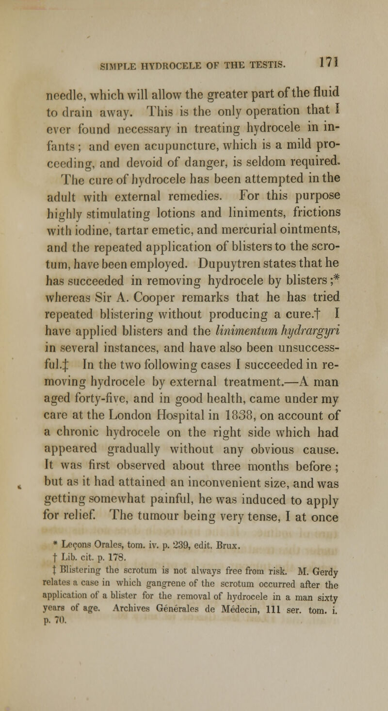 needle, which will allow the greater part of the fluid to drain away. This is the only operation that I ever found necessary in treating hydrocele in in- fants ; and even acupuncture, which is a mild pro- ceeding, and devoid of danger, is seldom required. The cure of hydrocele has been attempted in the adult with external remedies. For this purpose highly stimulating lotions and liniments, frictions with iodine, tartar emetic, and mercurial ointments, and the repeated application of blisters to the scro- tum, have been employed. Dupuytren states that he has succeeded in removing hydrocele by blisters ;* whereas Sir A. Cooper remarks that he has tried repeated blistering without producing a cure.t I have applied blisters and the linimentum hydrargyri in several instances, and have also been unsuccess- ful.:): In the two following cases I succeeded in re- moving hydrocele by external treatment.—A man aged forty-five, and in good health, came under my care at the London Hospital in 1838, on account of a chronic hydrocele on the right side which had appeared gradually without any obvious cause. It was first observed about three months before ; but as it had attained an inconvenient size, and was getting somewhat painful, he was induced to apply for relief. The tumour being very tense, I at once * Lemons Orales, torn. iv. p. 239, edit. Brux. t Lib. cit. p. 178. J Blistering the scrotum is not always free from risk. M. Gerdy relates a case in which gangrene of the scrotum occurred after the application of a blister for the removal of hydrocele in a man sixty years of age. Archives Generates de Medecin, 111 ser. torn. i. p. 71).