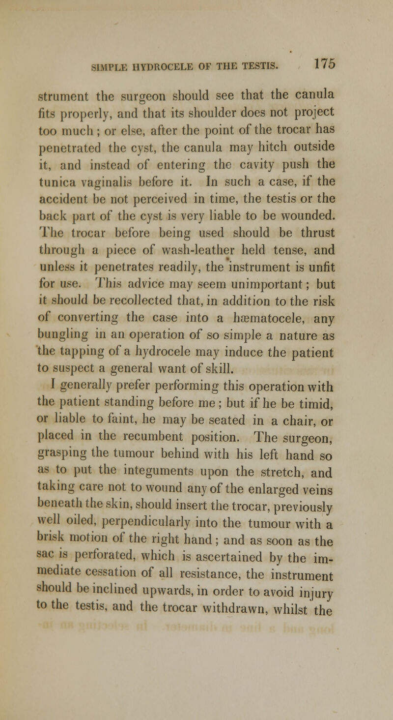 strument the surgeon should see that the canula fits properly, and that its shoulder does not project too much; or else, after the point of the trocar has penetrated the cyst, the canula may hitch outside it, and instead of entering the cavity push the tunica vaginalis before it. In such a case, if the accident be not perceived in time, the testis or the back part of the cyst is very liable to be wounded. The trocar before being used should be thrust through a piece of wash-leather held tense, and unless it penetrates readily, the instrument is unfit for use. This advice may seem unimportant; but it should be recollected that, in addition to the risk of converting the case into a hematocele, any bungling in an operation of so simple a nature as the tapping of a hydrocele may induce the patient to suspect a general want of skill. I generally prefer performing this operation with the patient standing before me; but if he be timid, or liable to faint, he may be seated in a chair, or placed in the recumbent position. The surgeon, grasping the tumour behind with his left hand so as to put the integuments upon the stretch, and taking care not to wound any of the enlarged veins beneath the skin, should insert the trocar, previously well oiled, perpendicularly into the tumour with a brisk motion of the right hand; and as soon as the sac is perforated, which is ascertained by the im- mediate cessation of all resistance, the instrument should be inclined upwards, in order to avoid injury to the testis, and the trocar withdrawn, whilst the