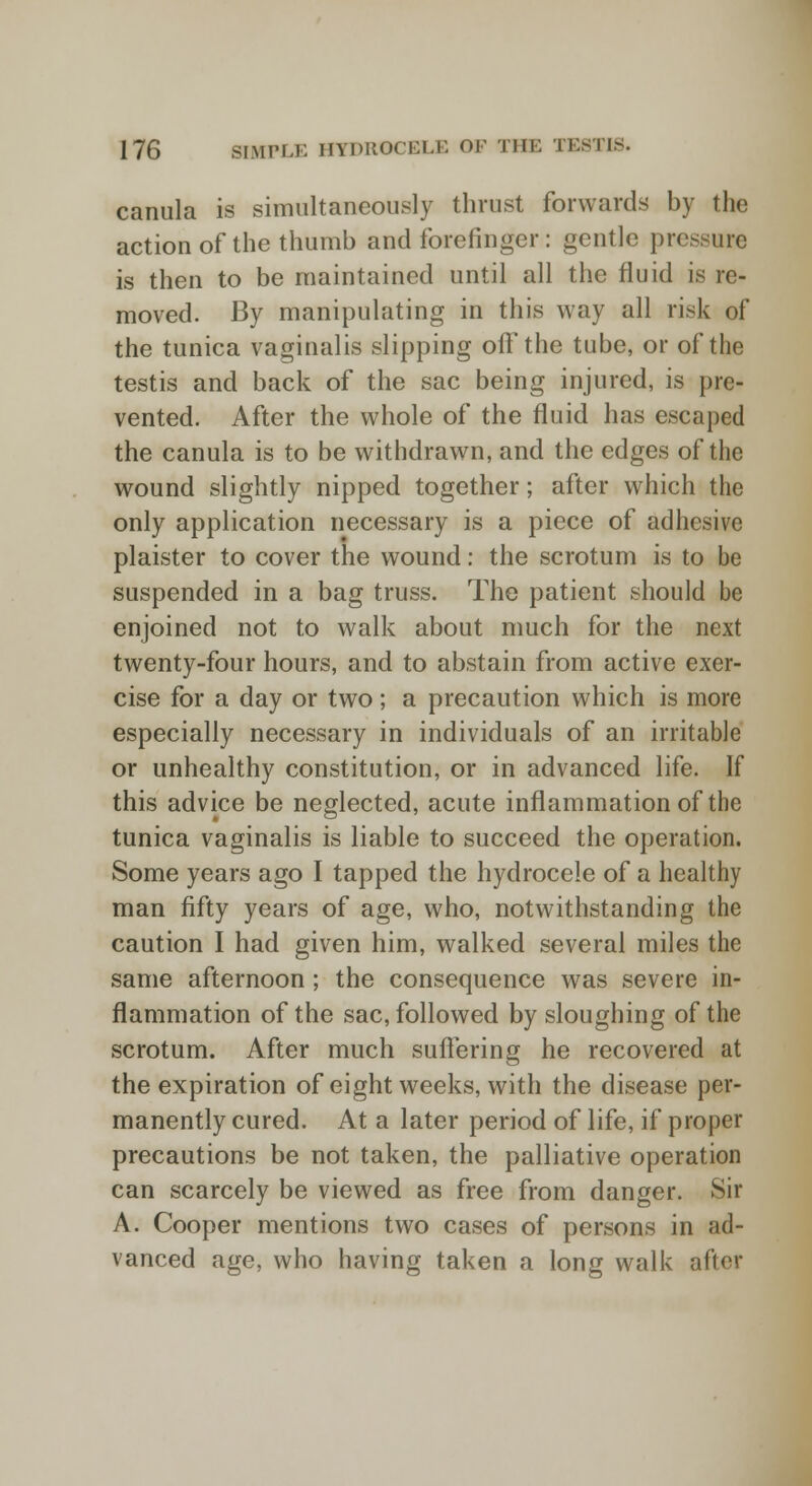 canula is simultaneously thrust forwards by the action of the thumb and forefinger: gentle pressure is then to be maintained until all the fluid is re- moved. By manipulating in this way all risk of the tunica vaginalis slipping off the tube, or of the testis and back of the sac being injured, is pre- vented. After the whole of the fluid has escaped the canula is to be withdrawn, and the edges of the wound slightly nipped together; after which the only application necessary is a piece of adhesive plaister to cover the wound: the scrotum is to be suspended in a bag truss. The patient should be enjoined not to walk about much for the next twenty-four hours, and to abstain from active exer- cise for a day or two; a precaution which is more especially necessary in individuals of an irritable or unhealthy constitution, or in advanced life. If this advice be neglected, acute inflammation of the tunica vaginalis is liable to succeed the operation. Some years ago I tapped the hydrocele of a healthy man fifty years of age, who, notwithstanding the caution I had given him, walked several miles the same afternoon; the consequence was severe in- flammation of the sac, followed by sloughing of the scrotum. After much suffering he recovered at the expiration of eight weeks, with the disease per- manently cured. At a later period of life, if proper precautions be not taken, the palliative operation can scarcely be viewed as free from danger. Sir A. Cooper mentions two cases of persons in ad- vanced age, who having taken a long walk after