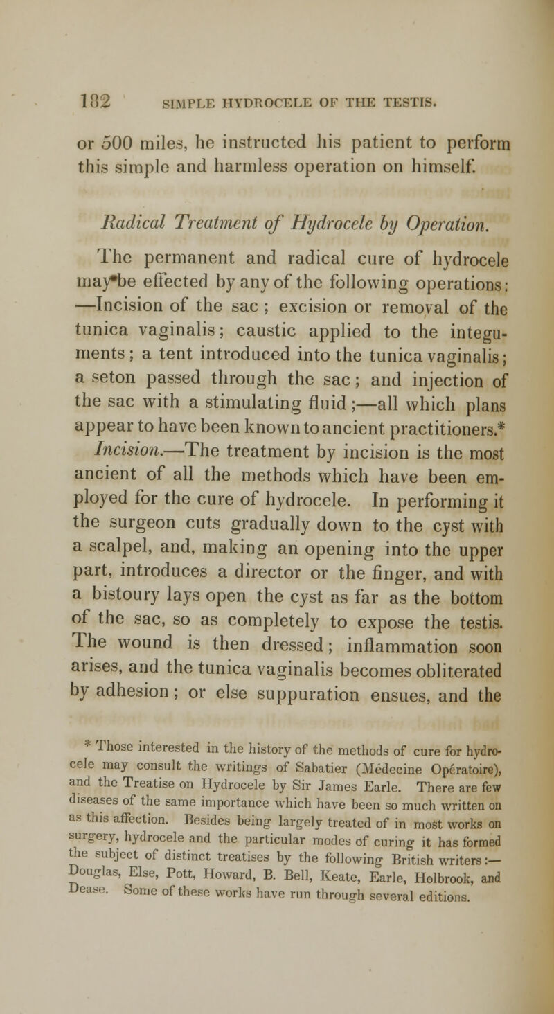 or 500 miles, he instructed his patient to perform this simple and harmless operation on himself. Radical Treatment of Hydrocele by Operation. The permanent and radical cure of hydrocele may*be effected by any of the following operations: —Incision of the sac ; excision or removal of the tunica vaginalis; caustic applied to the integu- ments; a tent introduced into the tunica vaginalis; a seton passed through the sac; and injection of the sac with a stimulating fluid ;—all which plans appear to have been known to ancient practitioners.* Incision.—The treatment by incision is the most ancient of all the methods which have been em- ployed for the cure of hydrocele. In performing it the surgeon cuts gradually down to the cyst with a scalpel, and, making an opening into the upper part, introduces a director or the finger, and with a bistoury lays open the cyst as far as the bottom of the sac, so as completely to expose the testis. The wound is then dressed; inflammation soon arises, and the tunica vaginalis becomes obliterated by adhesion; or else suppuration ensues, and the * Those interested in the history of the methods of cure for hydro- cele may consult the writings of Sabatier (Medecine Operatoire), and the Treatise on Hydrocele by Sir James Earle. There are few diseases of the same importance which have been so much written on as this affection. Besides being largely treated of in most works on surgery, hydrocele and the particular modes of curing it has formed the subject of distinct treatises by the following British writers :— Douglas, Else, Pott, Howard, B. Bell, Keate, Earle, Holbrook, and Dease. Some of these works have run through several editions.