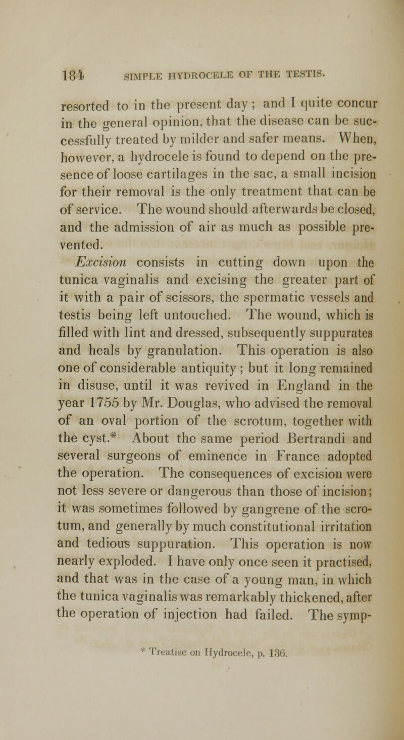 resorted to in the present day; and I quite concur in the general opinion, that the disease can be suc- cessfully treated by milder and safer means. When, however, a hydrocele is found to depend on the pre- sence of loose cartilages in the sac, a small incision for their removal is the only treatment that can be of service. The wound should afterwards be closed, and the admission of air as much as possible pre- vented. Excision consists in cutting down upon the tunica vaginalis and excising the greater part of it with a pair of scissors, the spermatic vessels and testis being left untouched. The wound, which is filled with lint and dressed, subsequently suppurates and heals by granulation. This operation is also one of considerable antiquity; but it long remained in disuse, until it was revived in England in the year 17.55 by Mr. Douglas, who advised the removal of an oval portion of the scrotum, together with the cyst * About the same period Bertrandi and several surgeons of eminence in France adopted the operation. The consequences of excision were not less severe or dangerous than those of incision; it was sometimes followed by gangrene of the scro- tum, and generally by much constitutional irritation and tedious suppuration. This operation is now nearly exploded. I have only once seen it practised, and that was in the case of a young man, in which the tunica vaginalis was remarkably thickened, after the operation of injection had failed. The symp- * Treatise on Hydrocele, p. 136.