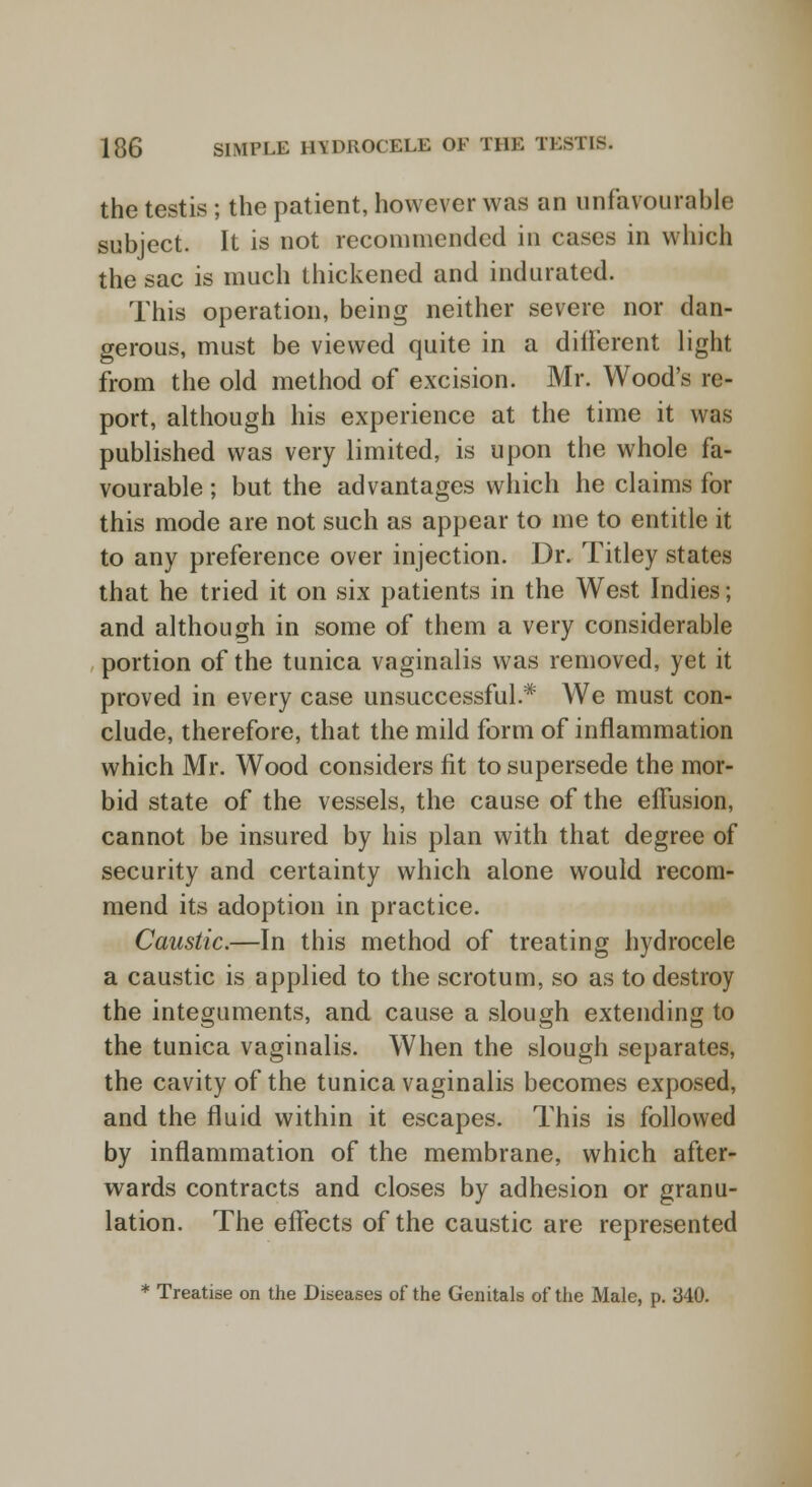 the testis ; the patient, however was an unfavourable subject. It is not recommended in cases in which the sac is much thickened and indurated. This operation, being neither severe nor dan- gerous, must be viewed quite in a different light from the old method of excision. Mr. Wood's re- port, although his experience at the time it was published was very limited, is upon the whole fa- vourable 5 but the advantages which he claims for this mode are not such as appear to me to entitle it to any preference over injection. Dr. Titley states that he tried it on six patients in the West Indies; and although in some of them a very considerable portion of the tunica vaginalis was removed, yet it proved in every case unsuccessful.* We must con- clude, therefore, that the mild form of inflammation which Mr. Wood considers fit to supersede the mor- bid state of the vessels, the cause of the effusion, cannot be insured by his plan with that degree of security and certainty which alone would recom- mend its adoption in practice. Caustic.—In this method of treating hydrocele a caustic is applied to the scrotum, so as to destroy the integuments, and cause a slough extending to the tunica vaginalis. When the slough separates, the cavity of the tunica vaginalis becomes exposed, and the fluid within it escapes. This is followed by inflammation of the membrane, which after- wards contracts and closes by adhesion or granu- lation. The effects of the caustic are represented * Treatise on the Diseases of the Genitals of the Male, p. 340.