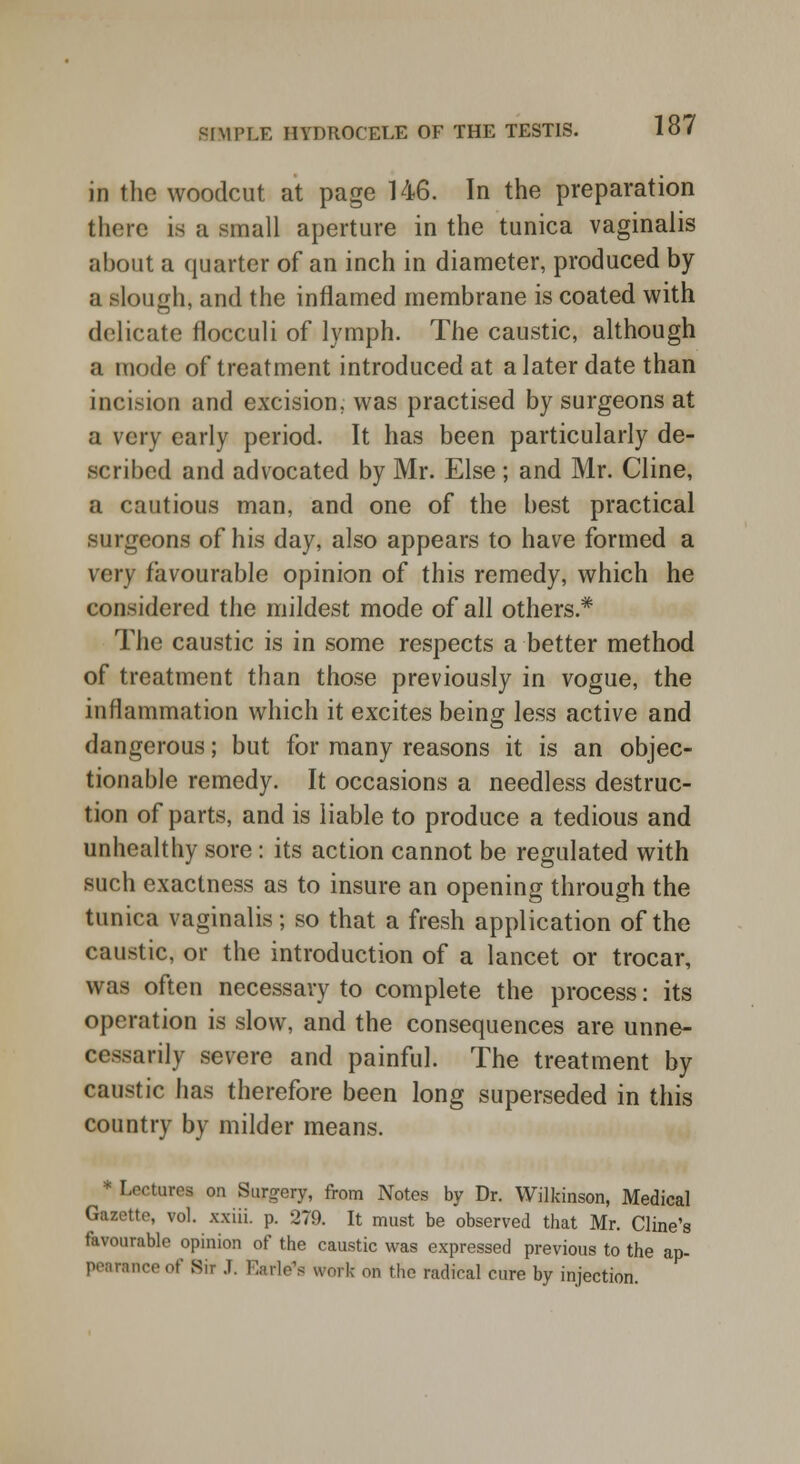 in the woodcut at page 146. In the preparation there is a small aperture in the tunica vaginalis about a quarter of an inch in diameter, produced by a slough, and the inflamed membrane is coated with delicate flocculi of lymph. The caustic, although a mode of treatment introduced at a later date than incision and excision, was practised by surgeons at a very early period. It has been particularly de- scribed and advocated by Mr. Else; and Mr. Cline, a cautious man, and one of the best practical surgeons of his day, also appears to have formed a very favourable opinion of this remedy, which he considered the mildest mode of all others* The caustic is in some respects a better method of treatment than those previously in vogue, the inflammation which it excites being less active and dangerous; but for many reasons it is an objec- tionable remedy. It occasions a needless destruc- tion of parts, and is liable to produce a tedious and unhealthy sore: its action cannot be regulated with such exactness as to insure an opening through the tunica vaginalis; so that a fresh application of the caustic, or the introduction of a lancet or trocar, was often necessary to complete the process: its operation is slow, and the consequences are unne- cessarily severe and painful. The treatment by caustic has therefore been long superseded in this country by milder means. * Lectures on Surgery, from Notes by Dr. Wilkinson, Medical Gazette, vol. xxiii. p. 279. It must be observed that Mr. Cline's favourable opinion of the caustic was expressed previous to the ap- peamnceof Bit J. Earle's work on the radical cure by injection.