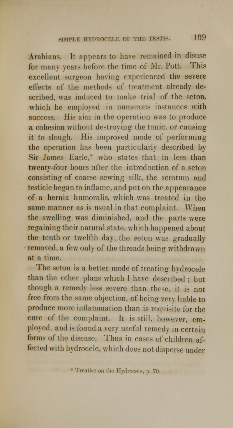 Arabians. It appears to have remained in disuse for many years before the time of Mr. Pott. This excellent surgeon having experienced the severe effects of the methods of treatment already de- scribed, was induced to make trial of the seton, which he employed in numerous instances with success. His aim in the operation was to produce a cohesion without destroying the tunic, or causing it to slough. His improved mode of performing the operation has been particularly described by Sir James Earle,* who states that in less than twenty-four hours after the introduction of a seton consisting of coarse sewing silk, the scrotum and testicle began to inflame, and put on the appearance of a hernia humoralis, which was treated in the same manner as is usual in that complaint. When the swelling was diminished, and the parts were regaining their natural state, which happened about the tenth or twelfth day, the seton was gradually removed, a few only of the threads being withdrawn at a time. The seton is a better mode of treating hydrocele than the other plans which I have described ; but though a remedy less severe than these, it is not free from the same objection, of being very liable to produce more inflammation than is requisite for the cure of the complaint. It is still, however, em- ployed, and is found a very useful remedy in certain forms of the disease. Thus in cases of children af- fected with hydrocele, which does not disperse under Treaties on the Hydrocele, p. 70.