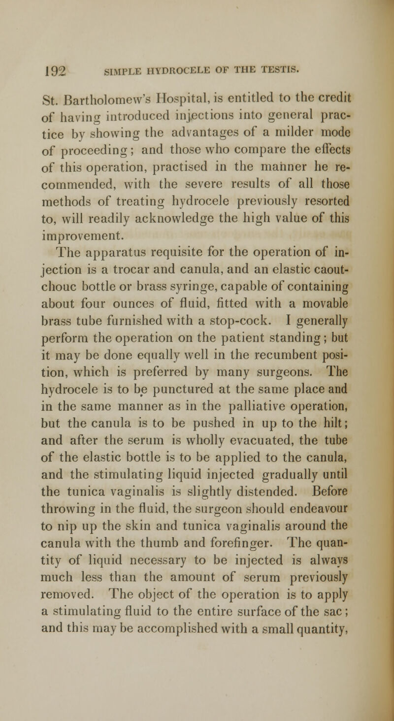 St. Bartholomew's Hospital, is entitled to the credit of having introduced injections into general prac- tice by showing the advantages of a milder mode of proceeding ; and those who compare the effects of this operation, practised in the manner he re- commended, with the severe results of all those methods of treating hydrocele previously resorted to, will readily acknowledge the high value of this improvement. The apparatus requisite for the operation of in- jection is a trocar and canula, and an elastic caout- chouc bottle or brass syringe, capable of containing about four ounces of fluid, fitted with a movable brass tube furnished with a stop-cock. I generally perform the operation on the patient standing; but it may be done equally well in the recumbent posi- tion, which is preferred by many surgeons. The hydrocele is to be punctured at the same place and in the same manner as in the palliative operation, but the canula is to be pushed in up to the hilt; and after the serum is wholly evacuated, the tube of the elastic bottle is to be applied to the canula, and the stimulating liquid injected gradually until the tunica vaginalis is slightly distended. Before throwing in the fluid, the surgeon should endeavour to nip up the skin and tunica vaginalis around the canula with the thumb and forefinger. The quan- tity of liquid necessary to be injected is always much less than the amount of serum previously removed. The object of the operation is to apply a stimulating fluid to the entire surface of the sac; and this may be accomplished with a small quantity,