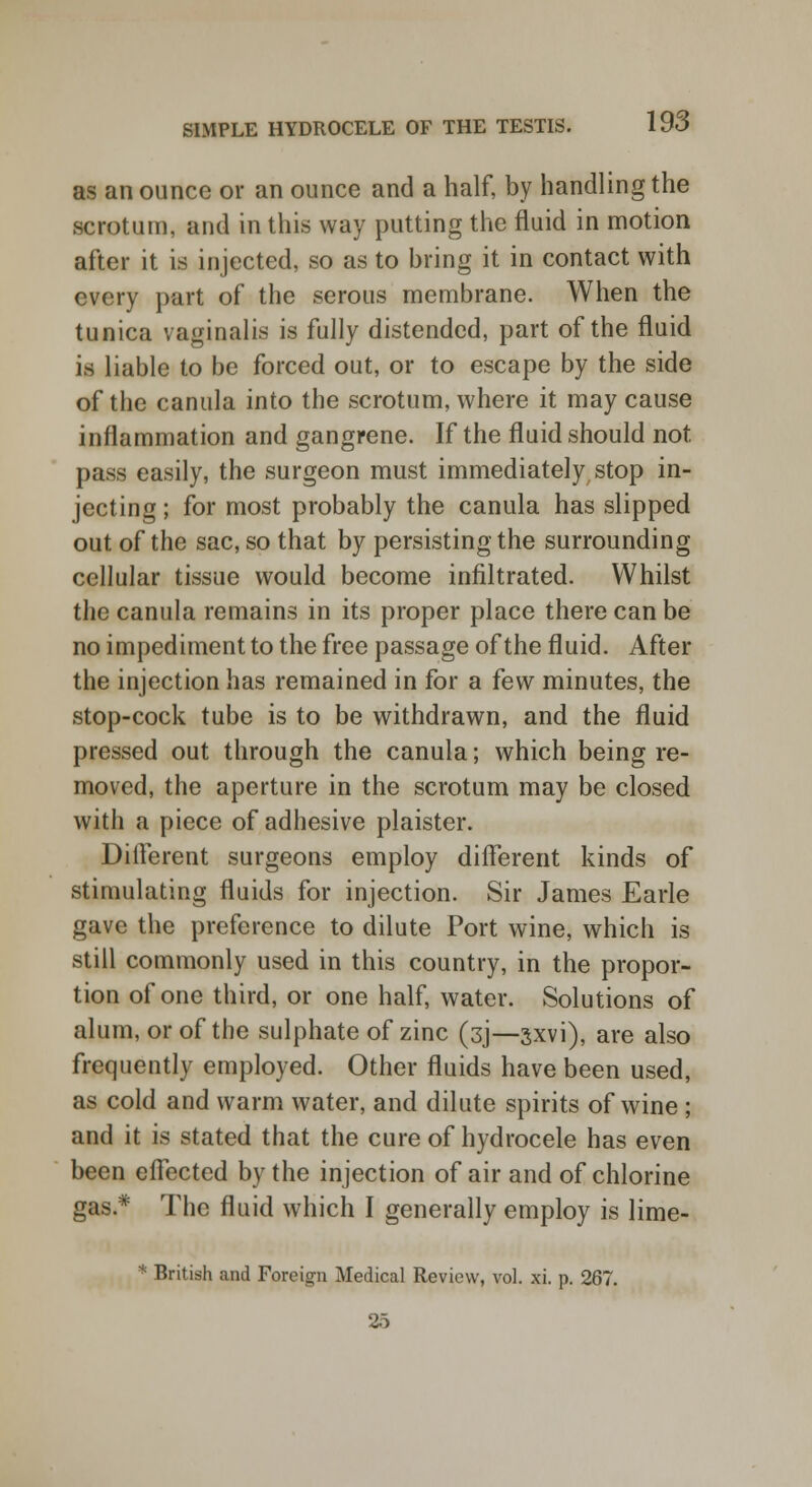 as an ounce or an ounce and a half, by handling the scrotum, and in this way putting the fluid in motion after it is injected, so as to bring it in contact with every part of the serous membrane. When the tunica vaginalis is fully distended, part of the fluid is liable to be forced out, or to escape by the side of the canula into the scrotum, where it may cause inflammation and gangrene. If the fluid should not pass easily, the surgeon must immediately stop in- jecting ; for most probably the canula has slipped out of the sac, so that by persisting the surrounding cellular tissue would become infiltrated. Whilst the canula remains in its proper place there can be no impediment to the free passage of the fluid. After the injection has remained in for a few minutes, the stop-cock tube is to be withdrawn, and the fluid pressed out through the canula; which being re- moved, the aperture in the scrotum may be closed with a piece of adhesive plaister. Different surgeons employ different kinds of stimulating fluids for injection. Sir James Earle gave the preference to dilute Port wine, which is still commonly used in this country, in the propor- tion of one third, or one half, water. Solutions of alum, or of the sulphate of zinc (3J—3xvi), are also frequently employed. Other fluids have been used, as cold and warm water, and dilute spirits of wine ; and it is stated that the cure of hydrocele has even been effected by the injection of air and of chlorine gas* The fluid which I generally employ is lime- * British and Foreign Medical Review, vol. xi. p. 267. 25