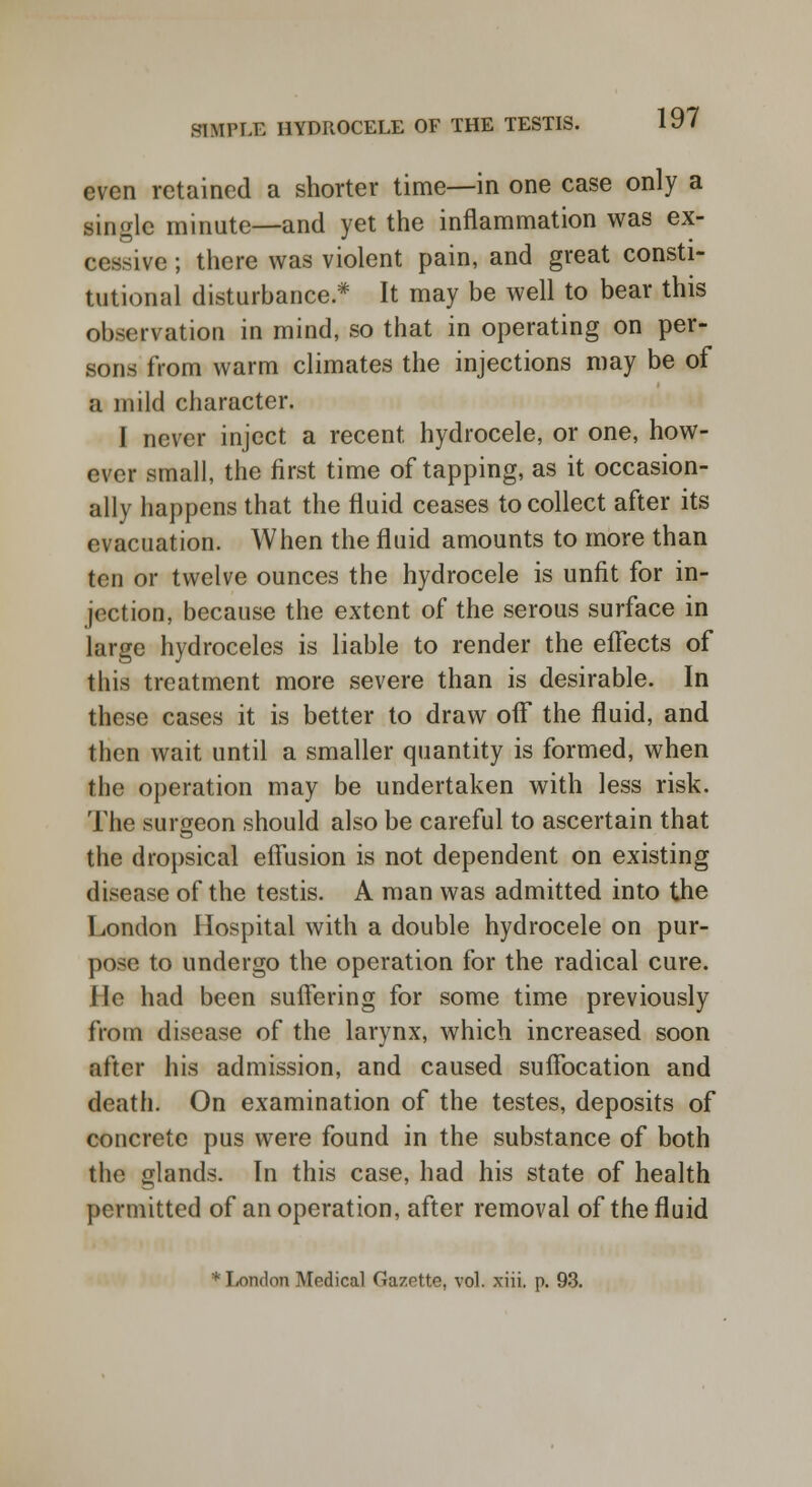 even retained a shorter time—in one case only a single minute—and yet the inflammation was ex- cessive ; there was violent pain, and great consti- tutional disturbance.* It may be well to bear this observation in mind, so that in operating on per- sons from warm climates the injections may be of a mild character. I never inject a recent hydrocele, or one, how- ever small, the first time of tapping, as it occasion- ally happens that the fluid ceases to collect after its evacuation. When the fluid amounts to more than ten or twelve ounces the hydrocele is unfit for in- jection, because the extent of the serous surface in large hydroceles is liable to render the effects of this treatment more severe than is desirable. In these cases it is better to draw off the fluid, and then wait until a smaller quantity is formed, when the operation may be undertaken with less risk. The surgeon should also be careful to ascertain that the dropsical effusion is not dependent on existing disease of the testis. A man was admitted into the London Hospital with a double hydrocele on pur- pose to undergo the operation for the radical cure. He had been suffering for some time previously from disease of the larynx, which increased soon after his admission, and caused suffocation and death. On examination of the testes, deposits of concrete pus were found in the substance of both the glands. In this case, had his state of health permitted of an operation, after removal of the fluid * London Medical Gazette, vol. xiii. p. 93.