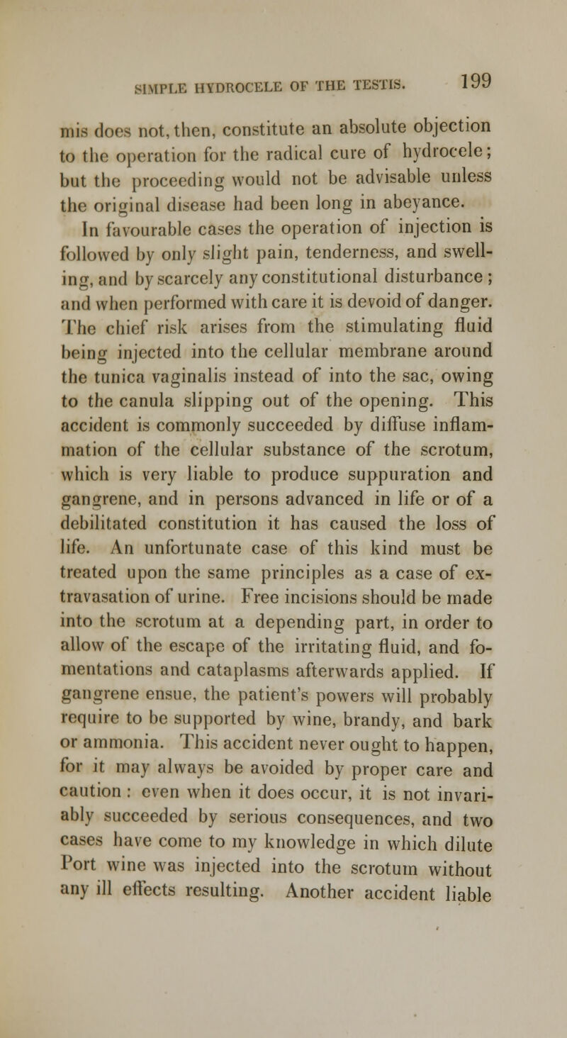 mis does not, then, constitute an absolute objection to the operation for the radical cure of hydrocele; but the proceeding would not be advisable unless the original disease had been long in abeyance. In favourable cases the operation of injection is followed by only slight pain, tenderness, and swell- ing, and by scarcely any constitutional disturbance ; and when performed with care it is devoid of danger. The chief risk arises from the stimulating fluid being injected into the cellular membrane around the tunica vaginalis instead of into the sac, owing to the canula slipping out of the opening. This accident is commonly succeeded by diffuse inflam- mation of the cellular substance of the scrotum, which is very liable to produce suppuration and gangrene, and in persons advanced in life or of a debilitated constitution it has caused the loss of life. An unfortunate case of this kind must be treated upon the same principles as a case of ex- travasation of urine. Free incisions should be made into the scrotum at a depending part, in order to allow of the escape of the irritating fluid, and fo- mentations and cataplasms afterwards applied. If gangrene ensue, the patient's powers will probably require to be supported by wine, brandy, and bark or ammonia. This accident never ought to happen, for it may always be avoided by proper care and caution : even when it does occur, it is not invari- ably succeeded by serious consequences, and two cases have come to my knowledge in which dilute Port wine was injected into the scrotum without any ill effects resulting. Another accident liable