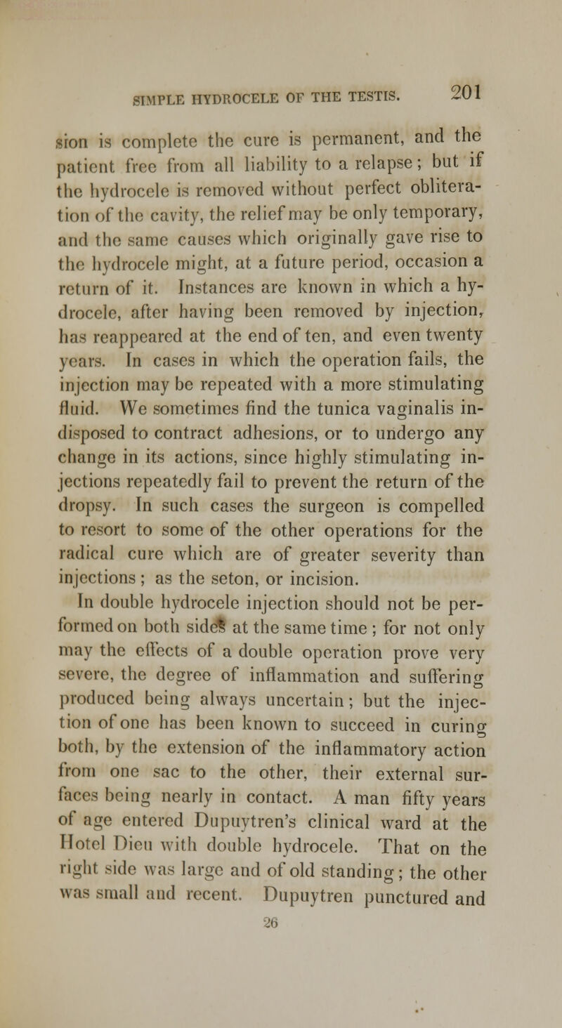 sion is complete the cure is permanent, and the patient free from all liability to a relapse; but if the hydrocele is removed without perfect oblitera- tion of the cavity, the relief may be only temporary, and the same causes which originally gave rise to the hydrocele might, at a future period, occasion a return of it. Instances are known in which a hy- drocele, after having been removed by injection, has reappeared at the end of ten, and even twenty years. In cases in which the operation fails, the injection may be repeated with a more stimulating fluid. We sometimes find the tunica vaginalis in- disposed to contract adhesions, or to undergo any change in its actions, since highly stimulating in- jections repeatedly fail to prevent the return of the dropsy. In such cases the surgeon is compelled to resort to some of the other operations for the radical cure which are of greater severity than injections ; as the seton, or incision. In double hydrocele injection should not be per- formed on both side^ at the same time ; for not only may the effects of a double operation prove very severe, the degree of inflammation and suffering produced being always uncertain; but the injec- tion of one has been known to succeed in curing both, by the extension of the inflammatory action from one sac to the other, their external sur- faces being nearly in contact. A man fifty years of age entered Dupuytren's clinical ward at the Hotel Dion with double hydrocele. That on the right side was large and of old standing; the other was small and recent. Dupuytren punctured and 26