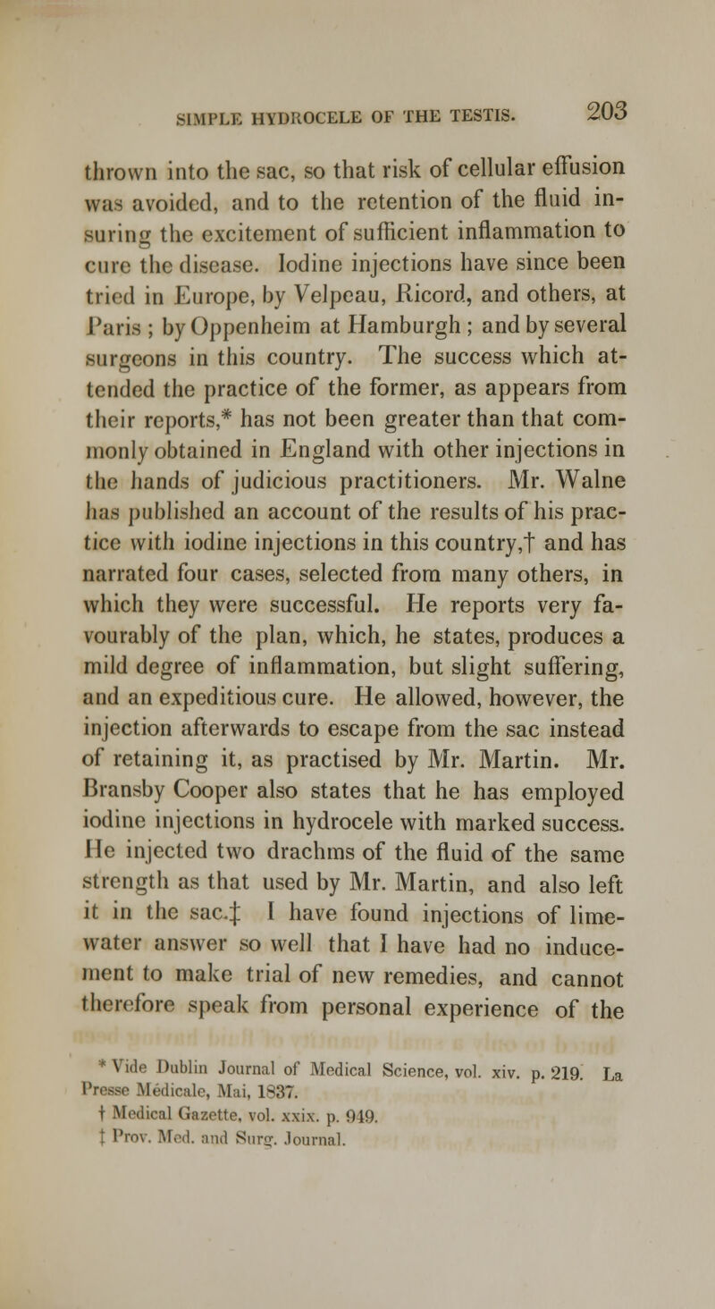 thrown into the sac, so that risk of cellular effusion was avoided, and to the retention of the fluid in- suring the excitement of sufficient inflammation to cure the disease. Iodine injections have since been tried in Europe, by Velpeau, Ricord, and others, at Para ; by Oppenheim at Hamburgh ; and by several surgeons in this country. The success which at- tended the practice of the former, as appears from their reports,* has not been greater than that com- monly obtained in England with other injections in the hands of judicious practitioners. Mr. Walne has published an account of the results of his prac- tice with iodine injections in this country,t and has narrated four cases, selected from many others, in which they were successful. He reports very fa- vourably of the plan, which, he states, produces a mild degree of inflammation, but slight suffering, and an expeditious cure. He allowed, however, the injection afterwards to escape from the sac instead of retaining it, as practised by Mr. Martin. Mr. Bransby Cooper also states that he has employed iodine injections in hydrocele with marked success. He injected two drachms of the fluid of the same strength as that used by Mr. Martin, and also left it in the saaj I have found injections of lime- water answer so well that I have had no induce- ment to make trial of new remedies, and cannot therefore speak from personal experience of the * Vide Dublin Journal of Medical Science, vol. xiv. p. 219. La Presse Medicale, Mai, 1837. t .Medical Gazette, vol. xxix. p. 949. Prov, Med. and Sur^. Journal.