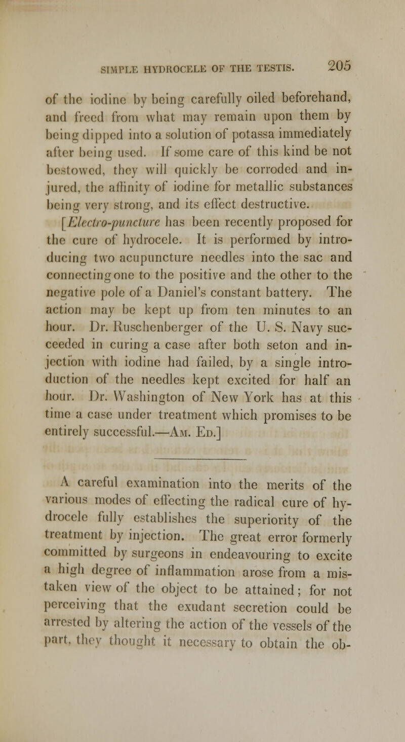 of the iodine by being carefully oiled beforehand, ■nd freed from what may remain upon them by being dipped into a solution of potassa immediately after being used. If some care of this kind be not bestowed, they will quickly be corroded and in- jured, the affinity of iodine for metallic substances being very strong, and its effect destructive. [ 111 retro-puncture has been recently proposed for the cure of hydrocele. It is performed by intro- ducing two acupuncture needles into the sac and connecting one to the positive and the other to the negative pole of a Daniel's constant battery. The action may be kept up from ten minutes to an hour. Dr. Ruschenberger of the U. S. Navy suc- ceeded in curing a case after both seton and in- jection with iodine had failed, by a single intro- duetion of the needles kept excited for half an hour. Dr. Washington of New York has at this time a case under treatment which promises to be entirely successful.—Am. Ed.] A careful examination into the merits of the various modes of effecting the radical cure of hy- drocele fully establishes the superiority of the treatment by injection. The great error formerly committed by surgeons in endeavouring to excite a high degree of inflammation arose from a mis- taken view of the object to be attained; for not perceiving that the exudant secretion could be arrested by altering the action of the vessels of the part, they thought it necessary to obtain the ob-