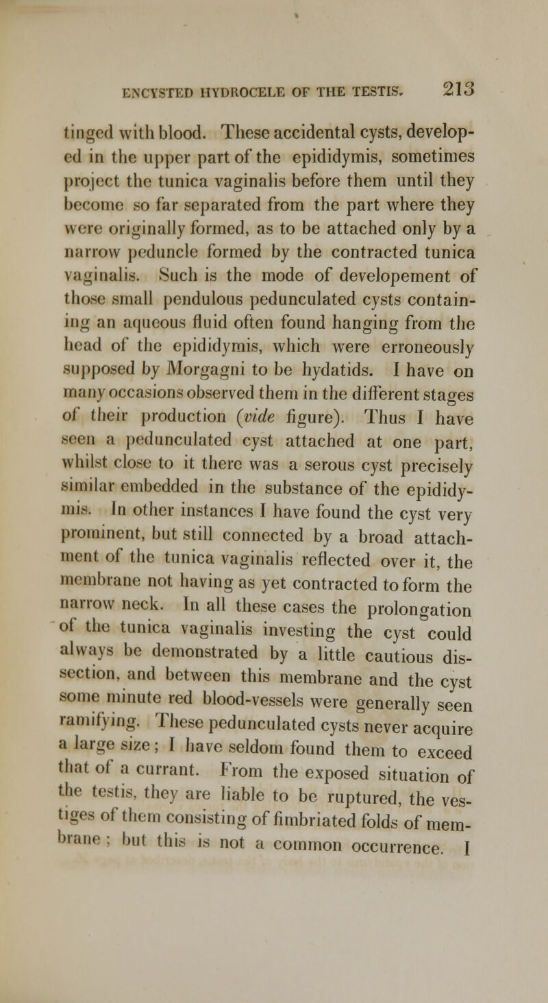 kinged with blood. These accidental cysts, develop- ed in the upper part of the epididymis, sometimes project the tunica vaginalis before them until they become so far separated from the part where they were originally formed, as to be attached only by a Barrow peduncle formed by the contracted tunica vaginalis. Such is the mode of developement of those small pendulous pedunculated cysts contain- ing an aqueous fluid often found hanging from the bead of the epididymis, which were erroneously supposed by Morgagni to be hydatids. I have on many occasions observed them in the different stages of their production (vide figure). Thus I have seen a pedunculated cyst attached at one part, whilst close to it there was a serous cyst precisely similar embedded in the substance of the epididy- mis. In other instances I have found the cyst very prominent, but still connected by a broad attach- ment of the tunica vaginalis reflected over it, the membrane not having as yet contracted to form the narrow neck. In all these cases the prolongation of the tunica vaginalis investing the cyst could always be demonstrated by a little cautious dis- section, and between this membrane and the cyst some minute red blood-vessels were generally seen ramifying. These pedunculated cysts never acquire a large size; I have seldom found them to exceed that of a currant. From the exposed situation of tbe testis, they are liable to be ruptured, the ves- tiges of them consisting of fimbriated folds of mem- brane : but this is not a common occurrence. I