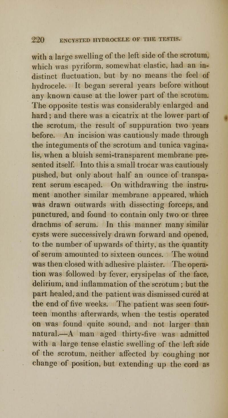 with a large swelling of the left side of the scrotum, which was pyriform, somewhat elastic, had an in- distinct fluctuation, but by no means the feel of hydrocele. It began several years before without any known cause at the lower part of the scrotum. The opposite testis was considerably enlarged and hard; and there was a cicatrix at the lower part of the scrotum, the result of suppuration two years before. An incision was cautiously made through the integuments of the scrotum and tunica vagina- lis, when a bluish semi-transparent membrane pre- sented itself. Into this a small trocar was cautiously pushed, but only about half an ounce of transpa- rent serum escaped. On withdrawing the instru- ment another similar membrane appeared, which was drawn outwards with dissecting forceps, and punctured, and found to contain only two or three drachms of serum. In this manner many similar cysts were successively drawn forward and opened, to the number of upwards of thirty, as the quantity of serum amounted to sixteen ounces. The wound was then closed with adhesive plaister. The opera- tion was followed by fever, erysipelas of the face, delirium, and inflammation of the scrotum; but the part healed, and the patient was dismissed cured at the end of five weeks. The patient was seen four- teen months afterwards, when the testis operated on was found quite sound, and not larger than natural.—A man aged thirty-five was admitted with a large tense elastic swelling of the left side of the scrotum, neither affected by coughing nor change of position, but extending up the cord as