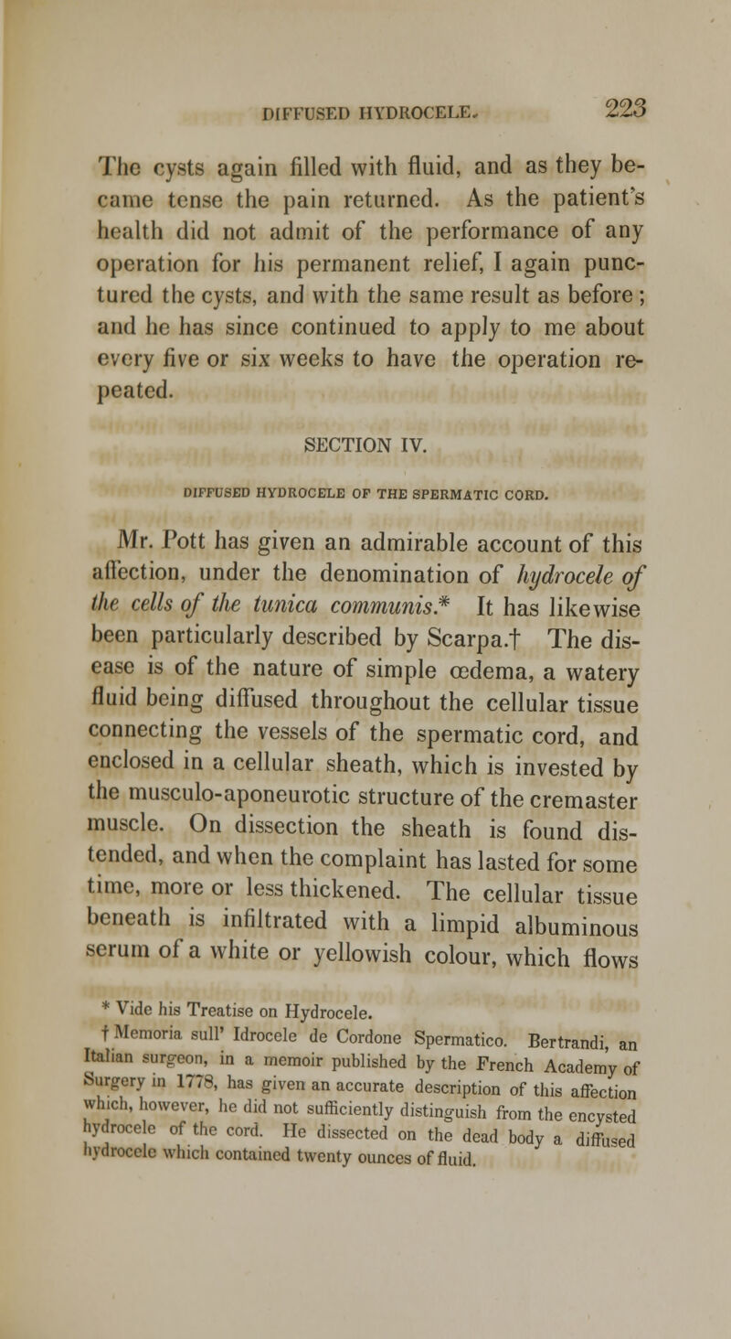 The cysts again filled with fluid, and as they be- came tense the pain returned. As the patient's health did not admit of the performance of any operation for his permanent relief, I again punc- tured the cysts, and with the same result as before; and he has since continued to apply to me about every five or six weeks to have the operation re- peated. SECTION IV. DIFFUSED HYDROCELE OF THE SPERMATIC CORD. Mr. Pott has given an admirable account of this affection, under the denomination of hydrocele of the cells of the tunica communis* It has likewise been particularly described by Scarpa.f The dis- ease is of the nature of simple cedema, a watery fluid being diffused throughout the cellular tissue connecting the vessels of the spermatic cord, and enclosed in a cellular sheath, which is invested by the musculo-aponeurotic structure of the cremaster muscle. On dissection the sheath is found dis- tended, and when the complaint has lasted for some time, more or less thickened. The cellular tissue beneath is infiltrated with a limpid albuminous serum of a white or yellowish colour, which flows * Vide his Treatise on Hydrocele. f Memoria sull' Idrocele de Cordone Spermatico. Bertrandi, an Italian surgeon, in a memoir published by the French Academy of Surgery in 1778, has given an accurate description of this affection which, however, he did not sufficiently distinguish from the encysted hydroce e of the cord. He dissected on the dead body a diffused hydrocele which contained twenty ounces of fluid.