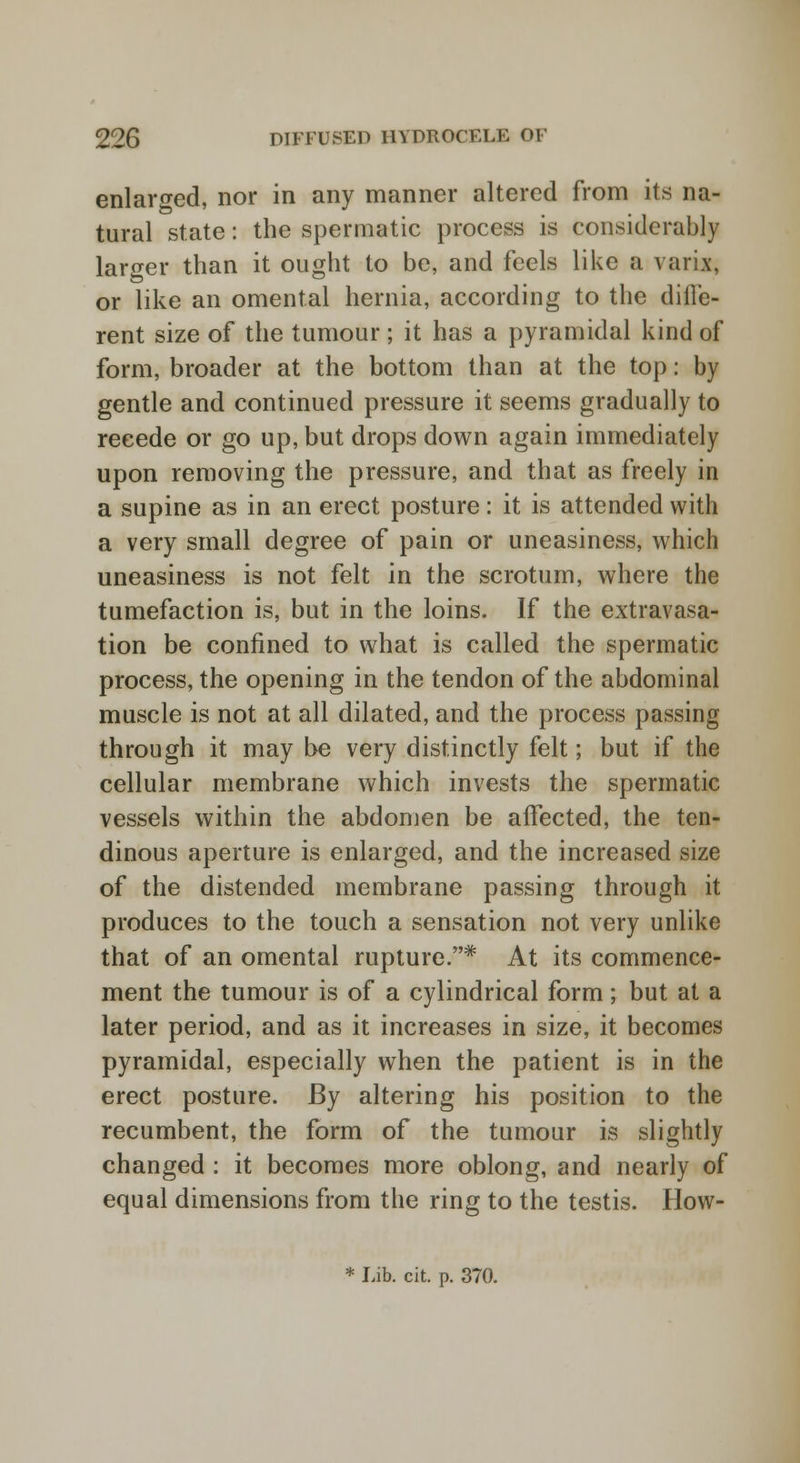 enlarged, nor in any manner altered from its na- tural state: the spermatic process is considerably larger than it ought to be, and feels like a varix, or like an omental hernia, according to the diffe- rent size of the tumour ; it has a pyramidal kind of form, broader at the bottom than at the top: by gentle and continued pressure it seems gradually to recede or go up, but drops down again immediately upon removing the pressure, and that as freely in a supine as in an erect posture: it is attended with a very small degree of pain or uneasiness, which uneasiness is not felt in the scrotum, where the tumefaction is, but in the loins. If the extravasa- tion be confined to what is called the spermatic process, the opening in the tendon of the abdominal muscle is not at all dilated, and the process passing through it may be very distinctly felt; but if the cellular membrane which invests the spermatic vessels within the abdomen be affected, the ten- dinous aperture is enlarged, and the increased size of the distended membrane passing through it produces to the touch a sensation not very unlike that of an omental rupture.* At its commence- ment the tumour is of a cylindrical form; but at a later period, and as it increases in size, it becomes pyramidal, especially when the patient is in the erect posture. By altering his position to the recumbent, the form of the tumour is slightly changed : it becomes more oblong, and nearly of equal dimensions from the ring to the testis. How-