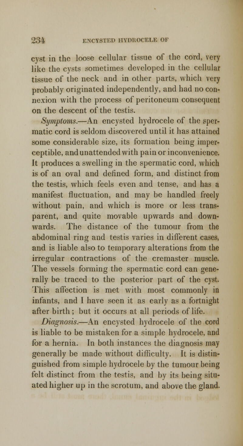cyst in the loose cellular tissue of the cord, very like the cysts sometimes developed in the cellular tissue of the neck and in other parts, which very probably originated independently, and had no con- nexion with the process of peritoneum consequent on the descent of the testis. Symptoms.—An encysted hydrocele of the sper- matic cord is seldom discovered until it has attained some considerable size, its formation being imper- ceptible, and unattended with pain or inconvenience. It produces a swelling in the spermatic cord, which is of an oval and defined form, and distinct from the testis, which feels even and tense, and has a manifest fluctuation, and may be handled freely without pain, and which is more or less trans- parent, and quite movable upwards and down- wards. The distance of the tumour from the abdominal ring and testis varies in different cases, and is liable also to temporary alterations from the irregular contractions of the cremaster muscle. The vessels forming the spermatic cord can gene- rally be traced to the posterior part of the cyst. This affection is met with most commonly in infants, and I have seen it as early as a fortnight after birth; but it occurs at all periods of life. Diagnosis.—An encysted hydrocele of the cord is liable to be mistaken for a simple hydrocele, and for a hernia. In both instances the diagnosis may generally be made without difficulty. It is distin- guished from simple hydrocele by the tumour being felt distinct from the testis, and by its being situ- ated higher up in the scrotum, and above the gland.