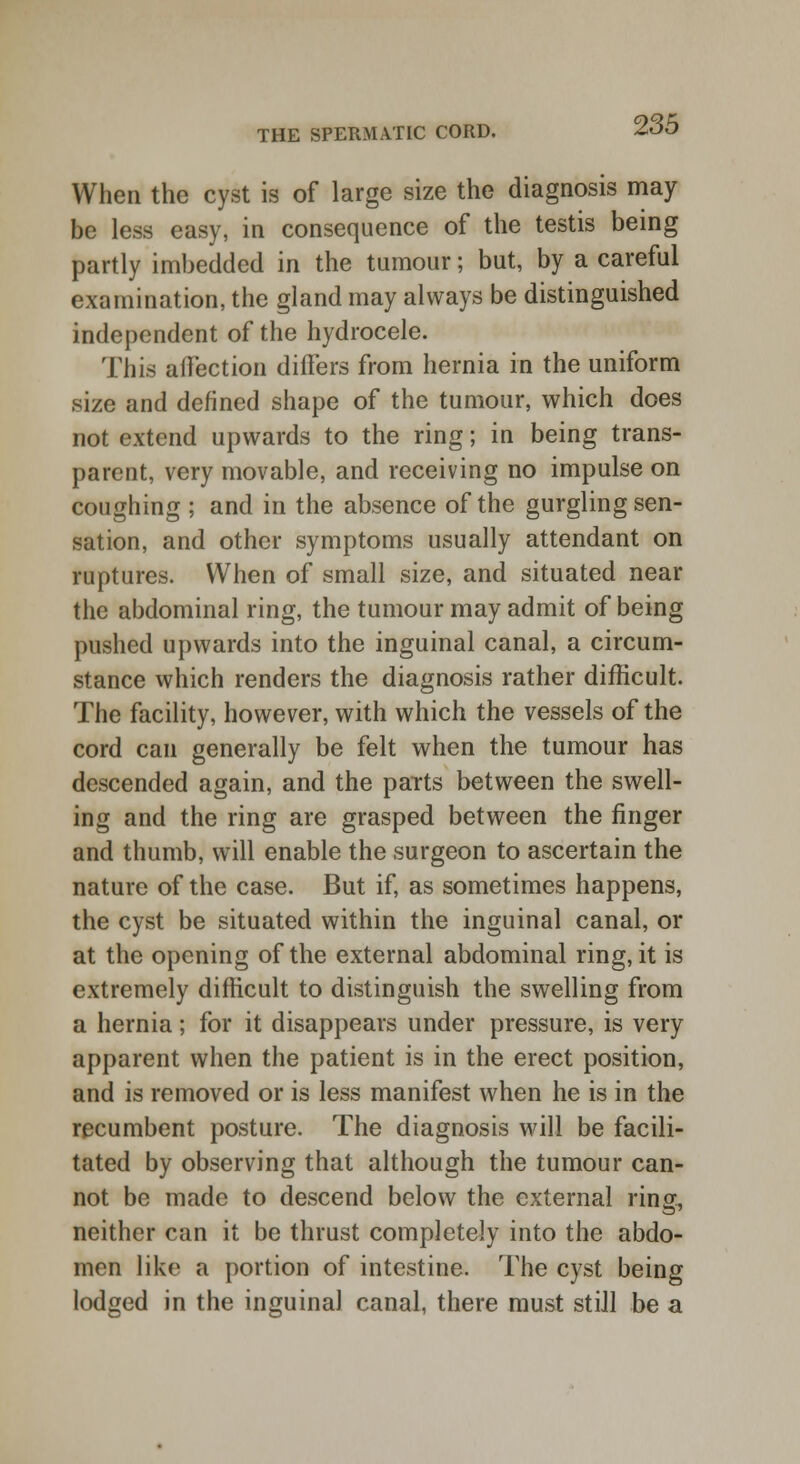 When the cyst is of large size the diagnosis may be less easy, in consequence of the testis being partly imbedded in the tumour; but, by a careful examination, the gland may always be distinguished independent of the hydrocele. This affection differs from hernia in the uniform size and defined shape of the tumour, which does not extend upwards to the ring; in being trans- parent, very movable, and receiving no impulse on coughing ; and in the absence of the gurgling sen- sation, and other symptoms usually attendant on ruptures. When of small size, and situated near the abdominal ring, the tumour may admit of being pushed upwards into the inguinal canal, a circum- stance which renders the diagnosis rather difficult. The facility, however, with which the vessels of the cord can generally be felt when the tumour has descended again, and the parts between the swell- ing and the ring are grasped between the finger and thumb, will enable the surgeon to ascertain the nature of the case. But if, as sometimes happens, the cyst be situated within the inguinal canal, or at the opening of the external abdominal ring, it is extremely difficult to distinguish the swelling from a hernia; for it disappears under pressure, is very apparent when the patient is in the erect position, and is removed or is less manifest when he is in the recumbent posture. The diagnosis will be facili- tated by observing that although the tumour can- not be made to descend below the external ring, neither can it be thrust completely into the abdo- men like a portion of intestine. The cyst being lodged in the inguinal canal, there must still be a