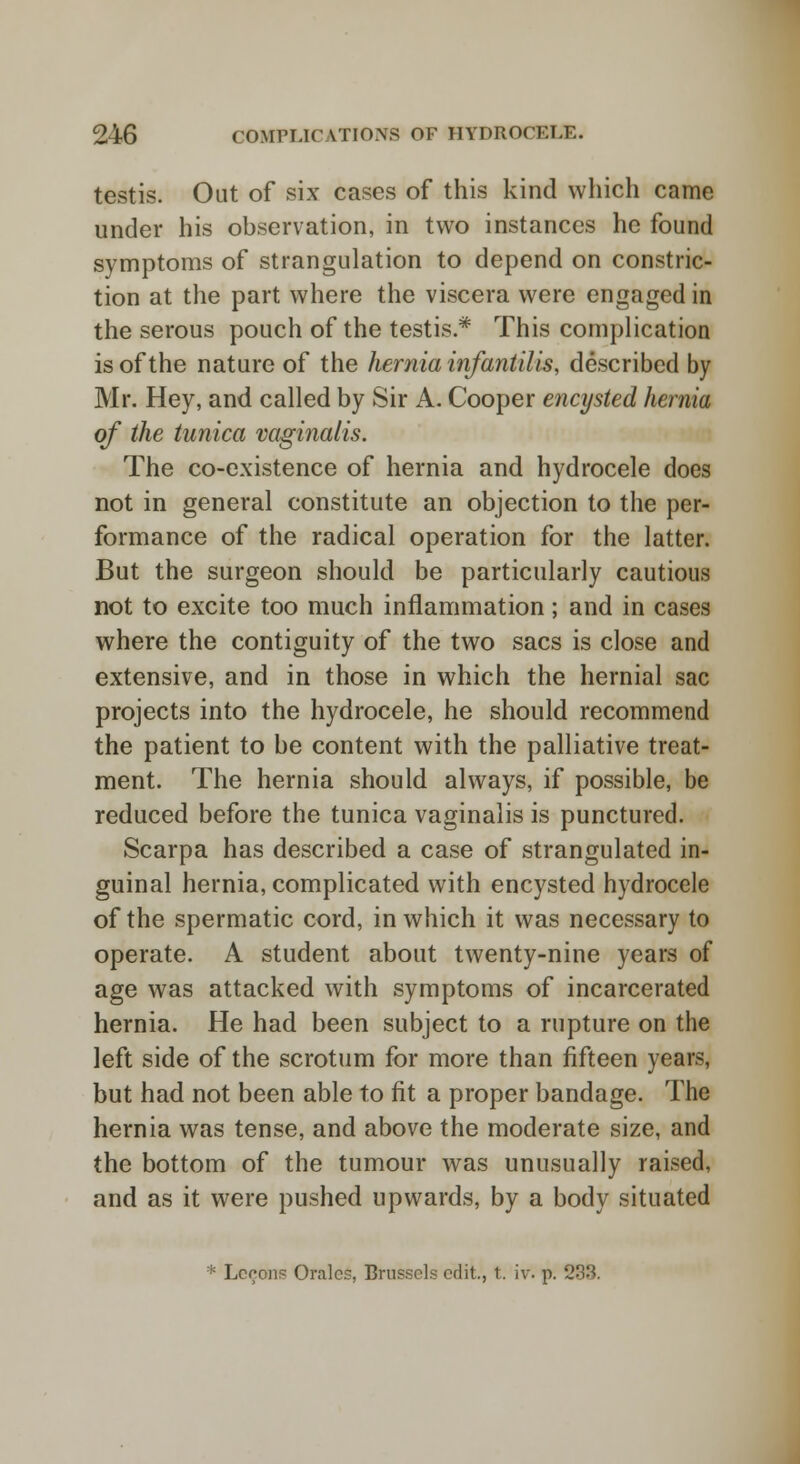 testis. Out of six cases of this kind which came under his observation, in two instances he found symptoms of strangulation to depend on constric- tion at the part where the viscera were engaged in the serous pouch of the testis* This complication is of the nature of the hernia infantilis, described by Mr. Hey, and called by Sir A. Cooper encysted hernia of the tunica vaginalis. The co-existence of hernia and hydrocele does not in general constitute an objection to the per- formance of the radical operation for the latter. But the surgeon should be particularly cautious not to excite too much inflammation; and in cases where the contiguity of the two sacs is close and extensive, and in those in which the hernial sac projects into the hydrocele, he should recommend the patient to be content with the palliative treat- ment. The hernia should always, if possible, be reduced before the tunica vaginalis is punctured. Scarpa has described a case of strangulated in- guinal hernia, complicated with encysted hydrocele of the spermatic cord, in which it was necessary to operate. A student about twenty-nine years of age was attacked with symptoms of incarcerated hernia. He had been subject to a rupture on the left side of the scrotum for more than fifteen years, but had not been able to fit a proper bandage. The hernia was tense, and above the moderate size, and the bottom of the tumour was unusually raised, and as it were pushed upwards, by a body situated * Lccons Oralcs, Brussels edit., t. iv. p. 2^.