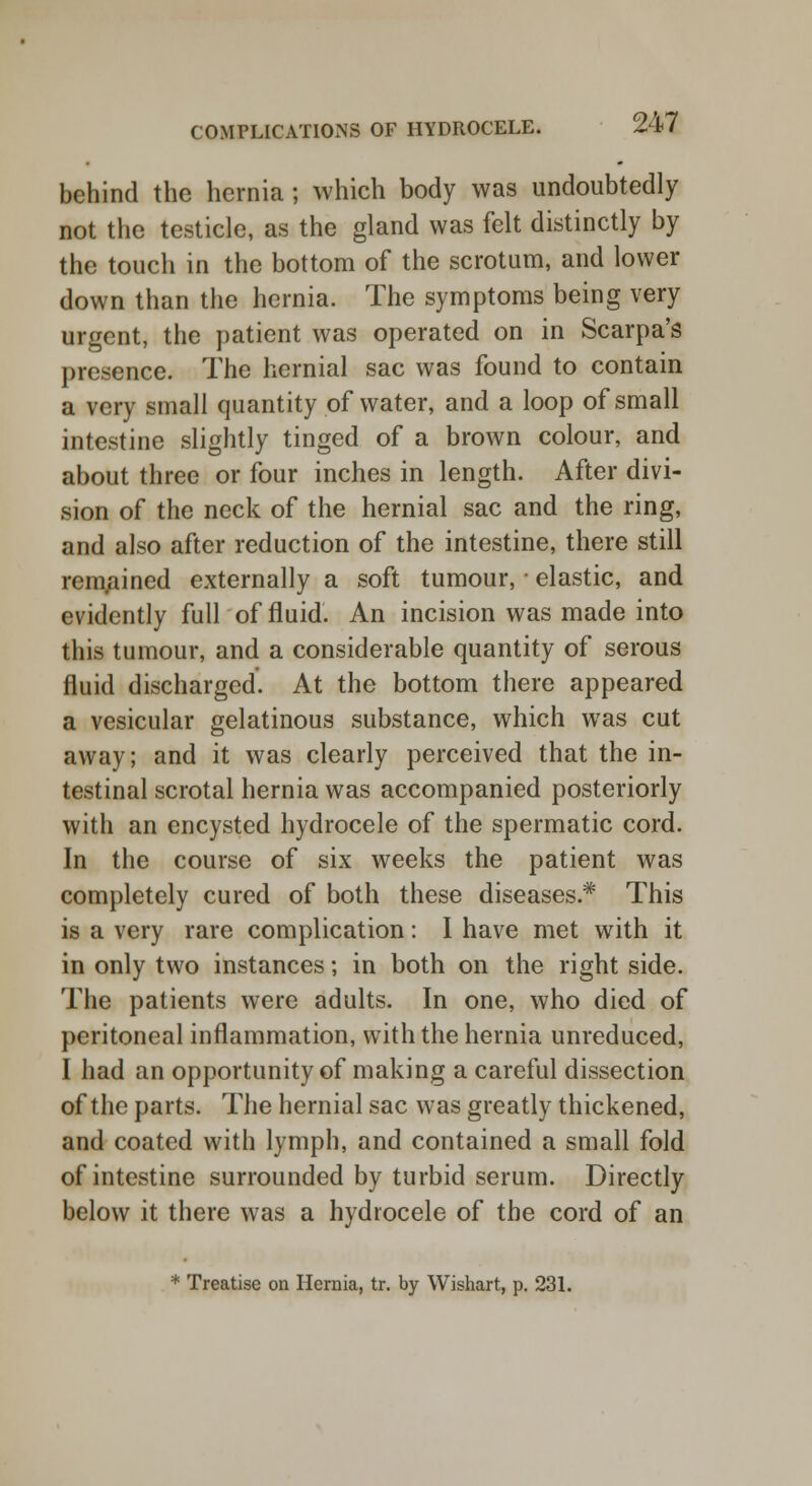 behind the hernia ; which body was undoubtedly not the testicle, as the gland was felt distinctly by the touch in the bottom of the scrotum, and lower down than the hernia. The symptoms being very urgent, the patient was operated on in Scarpa's presence. The hernial sac was found to contain a very small quantity of water, and a loop of small intestine slightly tinged of a brown colour, and about three or four inches in length. After divi- sion of the neck of the hernial sac and the ring, and also after reduction of the intestine, there still remained externally a soft tumour, ■ elastic, and evidently full of fluid. An incision was made into this tumour, and a considerable quantity of serous fluid discharged. At the bottom there appeared a vesicular gelatinous substance, which was cut away; and it was clearly perceived that the in- testinal scrotal hernia was accompanied posteriorly with an encysted hydrocele of the spermatic cord. In the course of six weeks the patient was completely cured of both these diseases* This is a very rare complication: I have met with it in only two instances; in both on the right side. The patients were adults. In one, who died of peritoneal inflammation, with the hernia unreduced, I had an opportunity of making a careful dissection of the parts. The hernial sac was greatly thickened, and coated with lymph, and contained a small fold of intestine surrounded by turbid serum. Directly below it there was a hydrocele of the cord of an * Treatise on Hernia, tr. by Wishart, p. 231.