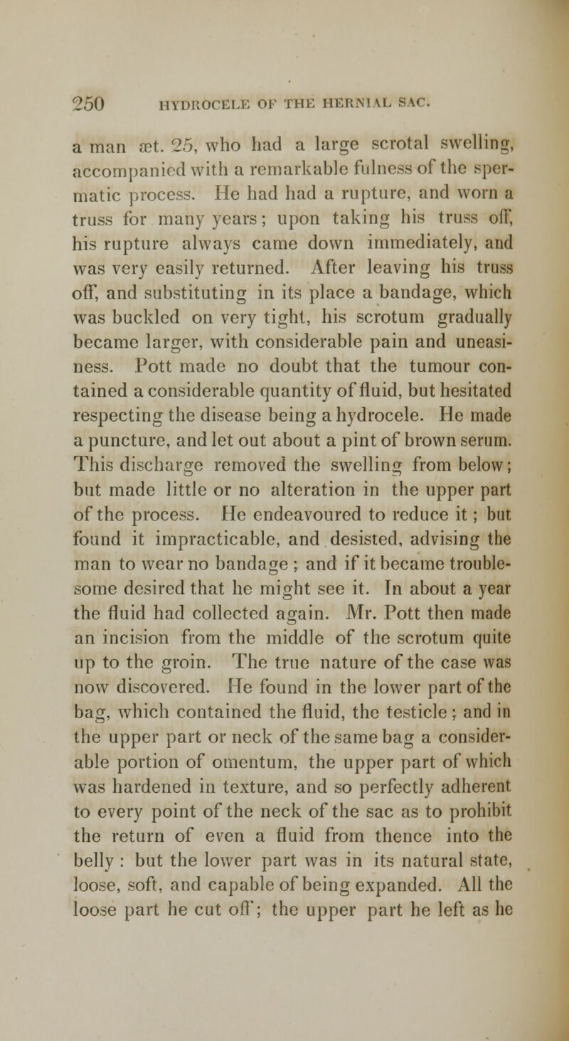 a man vet. 25, who had a large scrotal swelling, accompanied with a remarkable fulness of the sper- matic process. He had had a rupture, and worn a truss for many years; upon taking his truss oiF, his rupture always came down immediately, and was very easily returned. After leaving his truss off, and substituting in its place a bandage, which was buckled on very tight, his scrotum gradually became larger, with considerable pain and uneasi- ness. Pott made no doubt that the tumour con- tained a considerable quantity of fluid, but hesitated respecting the disease being a hydrocele. He made a puncture, and let out about a pint of brown serum. This discharge removed the swelling from below; but made little or no alteration in the upper part of the process. He endeavoured to reduce it; but found it impracticable, and desisted, advising the man to wear no bandage ; and if it became trouble- some desired that he might see it. In about a year the fluid had collected again. Mr. Pott then made an incision from the middle of the scrotum quite up to the groin. The true nature of the case was now discovered. He found in the lower part of the bag, which contained the fluid, the testicle; and in the upper part or neck of the same bag a consider- able portion of omentum, the upper part of which was hardened in texture, and so perfectly adherent to every point of the neck of the sac as to prohibit the return of even a fluid from thence into the belly : but the lower part was in its natural state, loose, soft, and capable of being expanded. All the loose part he cut off; the upper part he left as he