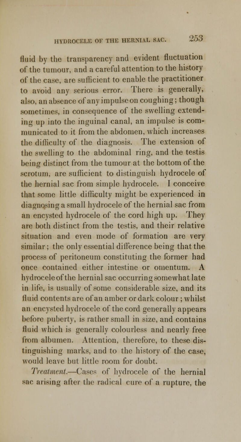 fluid by the transparency and evident fluctuation of the tumour, and a careful attention to the history of the case, are sufficient to enable the practitioner to avoid any serious error. There is generally, also, an absence of anyimpulseon coughing; though sometimes, in consequence of the swelling extend- ing up into the inguinal canal, an impulse is com- municated to it from the abdomen, which increases the difficulty of the diagnosis. The extension of the swelling to the abdominal ring, and the testis being distinct from the tumour at the bottom of the scrotum, are sufficient to distinguish hydrocele of the hernial sac from simple hydrocele. I conceive that some little difficulty might be experienced in diagnosing a small hydrocele of the hernial sac from an encysted hydrocele of the cord high up. They are both distinct from the testis, and their relative situation and even mode of formation are very similar; the only essential difference being that the process of peritoneum constituting the former had once contained either intestine or omentum. A hydrocele of the hernial sac occurring somewhat late in life, is usually of some considerable size, and its fluid contents are of an amber or dark colour ; whilst an encysted hydrocele of the cord generally appears before puberty, is rather small in size, and contains fluid which is generally colourless and nearly free from albumen. Attention, therefore, to these dis- tinguishing marks, and to the history of the case, would leave but little room for doubt. Treatment.—Cases of hydrocele of the hernial Bac arising after the radical cure of a rupture, the