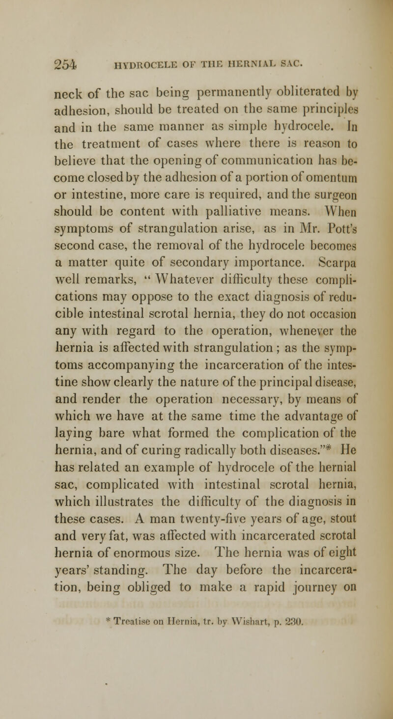 neck of the sac being permanently obliterated by adhesion, should be treated on the same principles and in the same manner as simple hydrocele. In the treatment of cases where there is reason to believe that the opening of communication has be- come closed by the adhesion of a portion of omentum or intestine, more care is required, and the surgeon should be content with palliative means. When symptoms of strangulation arise, as in Mr. Pott's second case, the removal of the hydrocele becomes a matter quite of secondary importance. Scarpa well remarks,  Whatever difficulty these compli- cations may oppose to the exact diagnosis of redu- cible intestinal scrotal hernia, they do not occasion any with regard to the operation, whenever the hernia is affected with strangulation; as the symp- toms accompanying the incarceration of the intes- tine show clearly the nature of the principal disease, and render the operation necessary, by means of which we have at the same time the advantage of laying bare what formed the complication of the hernia, and of curing radically both diseases.* He has related an example of hydrocele of the hernial sac, complicated with intestinal scrotal hernia, which illustrates the difficulty of the diagnosis in these cases. A man twenty-live years of age, stout and very fat, was affected with incarcerated scrotal hernia of enormous size. The hernia was of eight years' standing. The day before the incarcera- tion, being obliged to make a rapid journey on * Treatise on Hernia, tr. by Wishart, p. 230.