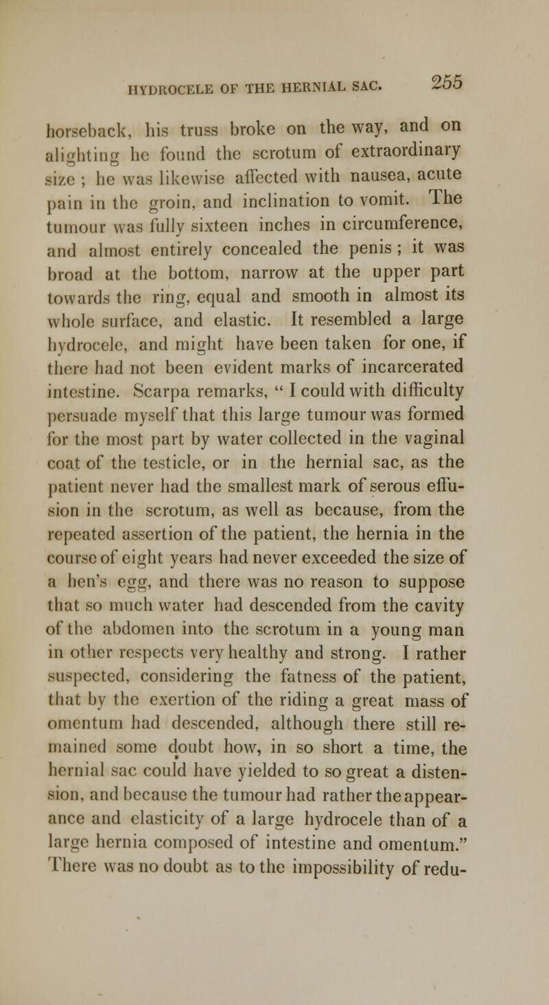 horseback, his truss broke on the way, and on alighting he found the scrotum of extraordinary nee ; he was likewise affected with nausea, acute pain in the groin, and inclination to vomit. The tumour was fully sixteen inches in circumference, and almost entirely concealed the penis ; it was broad at the bottom, narrow at the upper part towards the ring, equal and smooth in almost its whole surface, and elastic. It resembled a large hydrocele, and might have been taken for one, if there had not been evident marks of incarcerated intestine. Scarpa remarks,  I could with difficulty persuade myself that this large tumour was formed for the most part by water collected in the vaginal coat of the testicle, or in the hernial sac, as the patient never had the smallest mark of serous effu- sion in the scrotum, as well as because, from the repeated assertion of the patient, the hernia in the course of eight years had never exceeded the size of a hen's egg, and there was no reason to suppose that so much water had descended from the cavity of the abdomen into the scrotum in a young man in other respects very healthy and strong. I rather suspected, considering the fatness of the patient, that by the exertion of the riding a great mass of omentum had descended, although there still re- mained some doubt how, in so short a time, the hernial sac could have yielded to so great a disten- sion, and because the tumour had rather the appear- ance and elasticity of a large hydrocele than of a large hernia composed of intestine and omentum. There was no doubt as to the impossibility of redu-