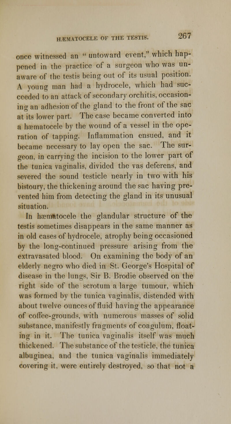 once witnessed an  untoward event, which hap- pened in the practice of a surgeon who was un- aware of the testis being out of its usual position. A young man had a hydrocele, which had suc- ceeded to an attack of secondary orchitis, occasion- ing an adhesion of the gland to the front of the sac at its lower part. The case became converted into a ha?matoceIe by the wound of a vessel in the ope- ration of tapping. Inflammation ensued, and it became necessary to lay open the sac. The sur- geon, in carrying the incision to the lower part of the tunica vaginalis, divided the vas deferens, and severed the sound testicle nearly in two with his bistoury, the thickening around the sac having pre- vented him from detecting the gland in its unusual situation. Ih hoemfttocele the glandular structure of the testis sometimes disappears in the same manner as in old cases of hydrocele, atrophy being occasioned by the long-continued pressure arising from the extravasated blood. On examining the body of an elderly negro who died in St. George's Hospital of disease in the lungs, Sir B. Brodie observed on the right side of the scrotum a large tumour, which was formed by the tunica vaginalis, distended with about twelve ounces of fluid having the appearance of colTee-grounds, with numerous masses of solid substance, manifestly fragments of coagulum, float- ing in it. The tunica vaginalis itself was much thickened. The substance of the testicle, the tunica albuginea, and the tunica vaginalis immediately covering it. were entirely destroyed, so that not a