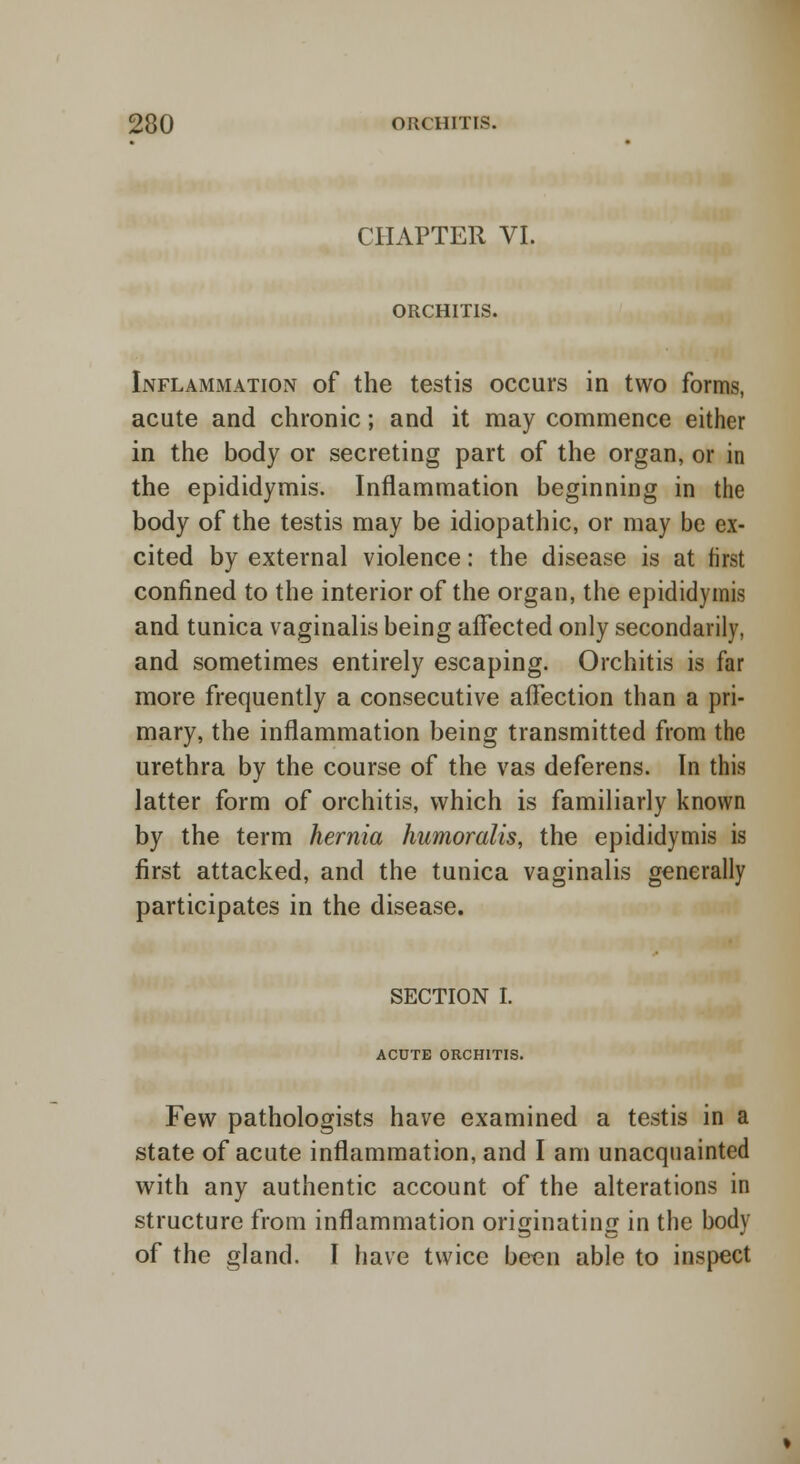 CHAPTER VI. ORCHITIS. Inflammation of the testis occurs in two forms, acute and chronic; and it may commence either in the body or secreting part of the organ, or in the epididymis. Inflammation beginning in the body of the testis may be idiopathic, or may be ex- cited by external violence: the disease is at first confined to the interior of the organ, the epididymis and tunica vaginalis being affected only secondarily, and sometimes entirely escaping. Orchitis is far more frequently a consecutive affection than a pri- mary, the inflammation being transmitted from the urethra by the course of the vas deferens. In this latter form of orchitis, which is familiarly known by the term hernia humoralis, the epididymis is first attacked, and the tunica vaginalis generally participates in the disease. SECTION I. ACUTE ORCHITIS. Few pathologists have examined a testis in a state of acute inflammation, and I am unacquainted with any authentic account of the alterations in structure from inflammation originating in the body of the gland. I have twice been able to inspect