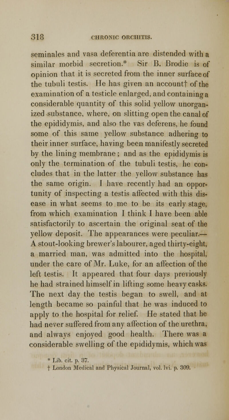 seminales and vasa deferentia are distended with a similar morbid secretion* Sir B. Brodie is of opinion that it is secreted from the inner surface of the tubuli testis. He has given an accountf of the examination of a testicle enlarged, and containing a considerable quantity of this solid yellow unorgan- ized substance, where, on slitting open the canal of the epididymis, and also the vas deferens, he found some of this same yellow substance adhering to their inner surface, having been manifestly secreted by the lining membrane; and as the epididymis is only the termination of the tubuli testis, he con- cludes that in the latter the yellow substance has the same origin. I have recently had an oppor- tunity of inspecting a testis affected with this dis- ease in what seems to me to be its early stage, from which examination I think I have been able satisfactorily to ascertain the original seat of the yellow deposit. The appearances were peculiar.— A stout-looking brewer's labourer, aged thirty-eight, a married man, was admitted into the hospital, under the care of Mr. Luke, for an affection of the left testis. It appeared that four days previously he had strained himself in lifting some heavy casks. The next day the testis began to swell, and at length became so painful that he was induced to apply to the hospital for relief. He stated that he had never suffered from any affection of the urethra, and always enjoyed good health. There was a considerable swelling of the epididymis, which was * Lib. cit. p. 37. t London Medical and Physical Journal, vol. Ivi. p. 309.