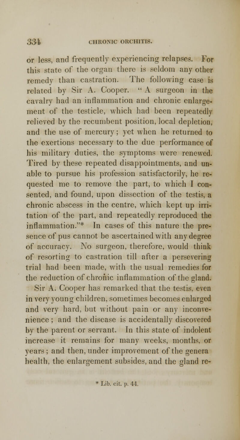 or less, and frequently experiencing relapses, lor this state of the organ there is seldom any other remedy than castration. The following case is related by Sir A. Cooper.  A surgeon in the cavalry had an inflammation and chronic enlarge- ment of the testicle, which had been repeatedly relieved by the recumbent position, local depletion, and the use of mercury; yet when he returned to the exertions necessary to the due performance of his military duties, the symptoms were renewed. Tired by these repeated disappointments, and un- able to pursue his profession satisfactorily, he re- quested me to remove the part, to which I con- sented, and found, upon dissection of the testis, a chronic abscess in the centre, which kept up irri- tation of the part, and repeatedly reproduced the inflammation.* In cases of this nature the pre- sence of pus cannot be ascertained with any degree of accuracy. No surgeon, therefore, would think of resorting to castration till after a persevering trial had been made, with the usual remedies for the reduction of chronic inflammation of the gland. Sir A. Cooper has remarked that the testis, even in very young children, sometimes becomes enlarged and very hard, but without pain or any inconve- nience ; and the disease is accidentally discovered by the parent or servant. In this state of indolent increase it remains for many weeks, months, or years ; and then, under improvement of the genera health, the enlargement subsides, and the gland re-