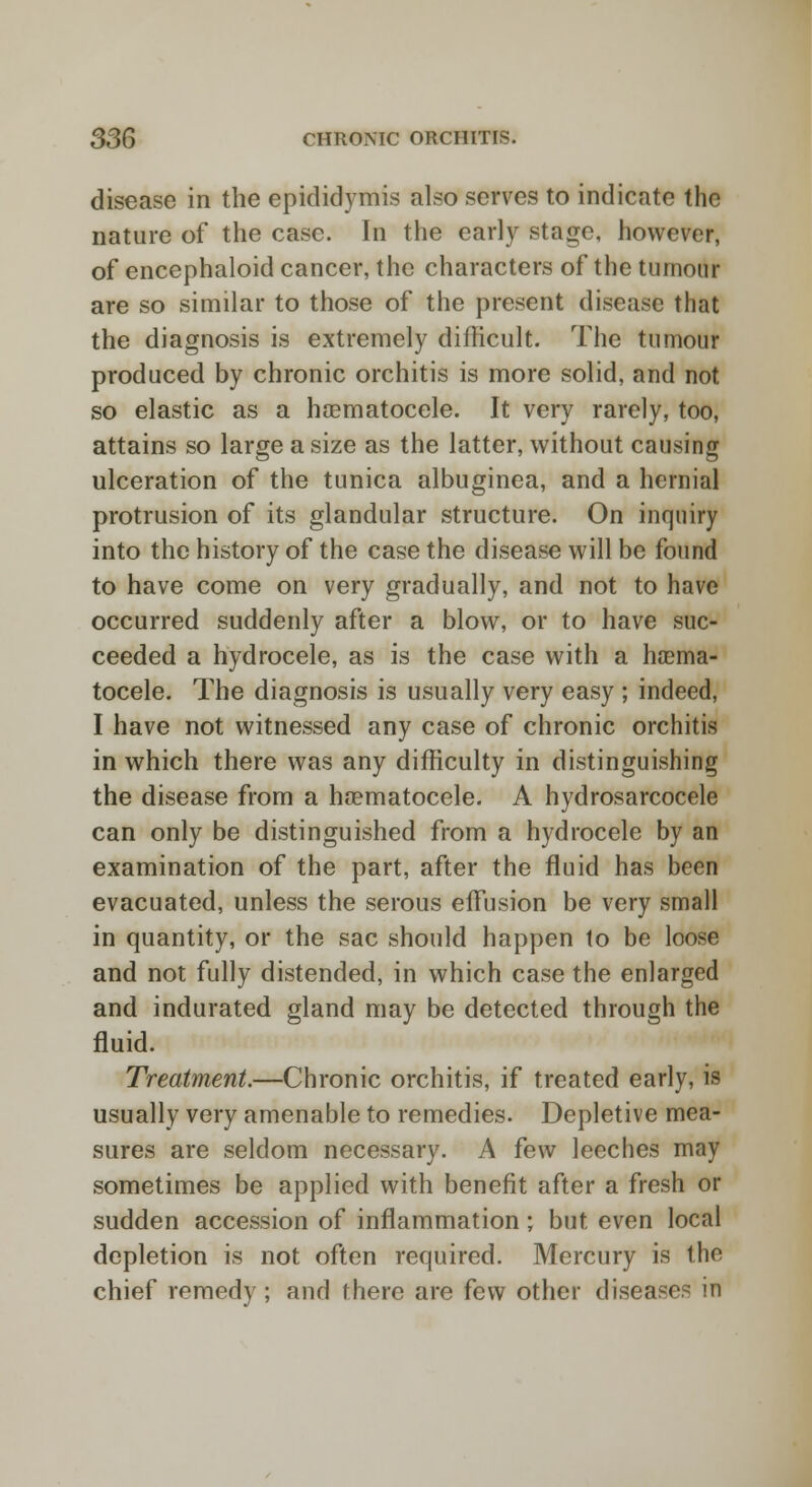 disease in the epididymis also serves to indicate the nature of the case. In the early stage, however, of encephaloid cancer, the characters of the tumour are so similar to those of the present disease that the diagnosis is extremely difficult. The tumour produced by chronic orchitis is more solid, and not so elastic as a haematocele. It very rarely, too, attains so large a size as the latter, without causing ulceration of the tunica albuginea, and a hernial protrusion of its glandular structure. On inquiry into the history of the case the disease will be found to have come on very gradually, and not to have occurred suddenly after a blow, or to have suc- ceeded a hydrocele, as is the case with a haema- tocele. The diagnosis is usually very easy ; indeed, I have not witnessed any case of chronic orchitis in which there was any difficulty in distinguishing the disease from a heematocele. A hydrosarcocele can only be distinguished from a hydrocele by an examination of the part, after the fluid has been evacuated, unless the serous effusion be very small in quantity, or the sac should happen to be loose and not fully distended, in which case the enlarged and indurated gland may be detected through the fluid. Treatment.—Chronic orchitis, if treated early, is usually very amenable to remedies. Depletive mea- sures are seldom necessary. A few leeches may sometimes be applied with benefit after a fresh or sudden accession of inflammation; but even local depletion is not often required. Mercury is the chief remedy ; and there are few other diseases in