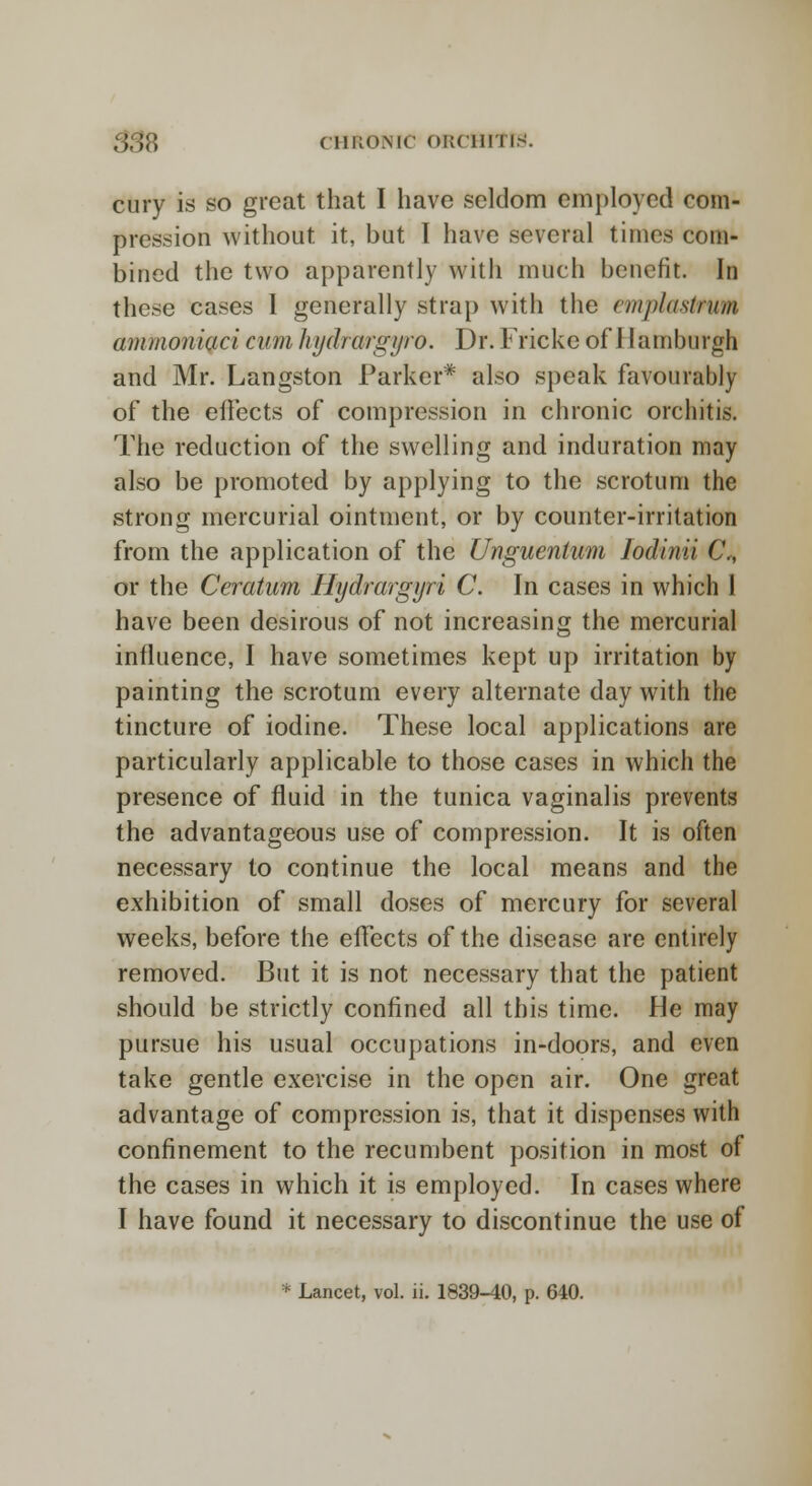 cury is so great that I have seldom employed com- pression without it, but I have several times com- bined the two apparently with much benefit. In these cases I generally strap with the emplastrum ammoniaci cum hydrwgyro. Dr. Fricke of 1 lamburgh and Mr. Langston Parker* also speak favourably of the effects of compression in chronic orchitis. The reduction of the swelling and induration may also be promoted by applying to the scrotum the strong mercurial ointment, or by counter-irritation from the application of the Unguenium Iodinii C, or the Ceratum Hydrargyri C. In cases in which 1 have been desirous of not increasing the mercurial influence, I have sometimes kept up irritation by painting the scrotum every alternate day with the tincture of iodine. These local applications are particularly applicable to those cases in which the presence of fluid in the tunica vaginalis prevents the advantageous use of compression. It is often necessary to continue the local means and the exhibition of small doses of mercury for several weeks, before the effects of the disease are entirely removed. But it is not necessary that the patient should be strictly confined all this time. He may pursue his usual occupations in-doors, and even take gentle exercise in the open air. One great advantage of compression is, that it dispenses with confinement to the recumbent position in most of the cases in which it is employed. In cases where I have found it necessary to discontinue the use of * Lancet, vol. ii. 1839-40, p. 640.