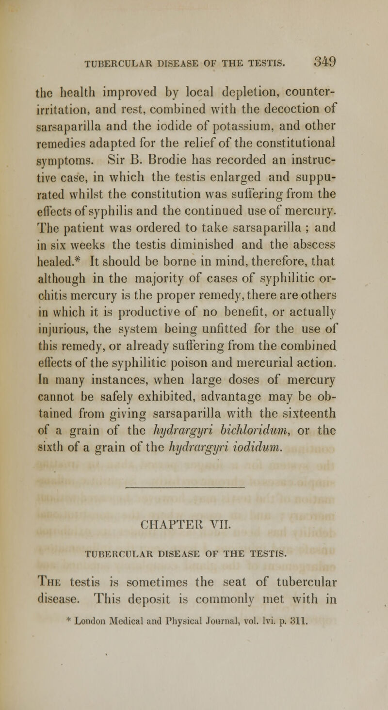 the health improved by local depletion, counter- irritation, and rest, combined with the decoction of sarsaparilla and the iodide of potassium, and other remedies adapted for the relief of the constitutional symptoms. Sir B. Brodie has recorded an instruc- tive case, in which the testis enlarged and suppu- rated whilst the constitution was suffering from the effects of syphilis and the continued use of mercury. The patient was ordered to take sarsaparilla ; and in six weeks the testis diminished and the abscess healed* It should be borne in mind, therefore, that although in the majority of cases of syphilitic or- chitis mercury is the proper remedy, there are others in which it is productive of no benefit, or actually injurious, the system being unfitted for the use of this remedy, or already suffering from the combined effects of the syphilitic poison and mercurial action. In many instances, when large doses of mercury cannot be safely exhibited, advantage may be ob- tained from giving sarsaparilla with the sixteenth of a grain of the hydrargyri bichloridum, or the sixth of a grain of the hydrargyri iodidum. CHAPTER VII. TUBERCULAR DISEASE OF THE TESTIS. The testis is sometimes the seat of tubercular disease. This deposit is commonly met with in * London Medical and Physical Journal, vol. lvi. p. 311.