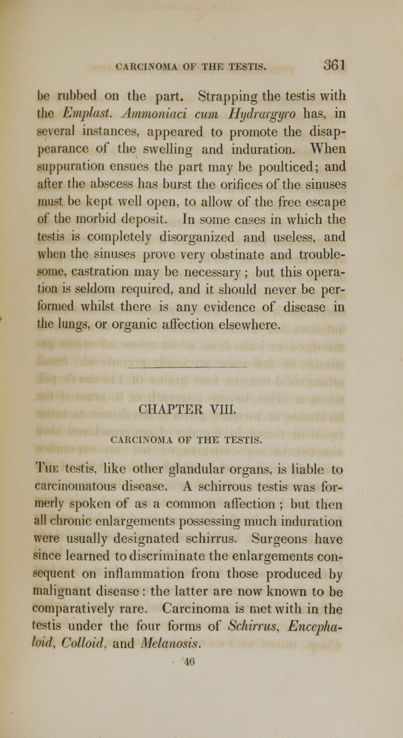 be rubbed on the part. Strapping the testis with the Emplast. Ammoniaci cum Hydrargyro has, in several instances, appeared to promote the disap- pearance of the swelling and induration. When suppuration ensues the part may be poulticed; and after the abscess has burst the orifices of the sinuses must be kept well open, to allow of the free escape of the morbid deposit. In some cases in which the testis is completely disorganized and useless, and when the sinuses prove very obstinate and trouble- some, castration may be necessary; but this opera- tion is seldom required, and it should never be per- formed whilst there is any evidence of disease in the lungs, or organic affection elsewhere. CHAPTER VIII. CARCINOMA OF THE TESTIS. The testis, like other glandular organs, is liable to carcinomatous disease. A schirrous testis was for- merly spoken of as a common affection ; but then all chronic enlargements possessing much induration were usually designated schirrus. Surgeons have since learned to discriminate the enlargements con- sequent on inflammation from those produced by malignant disease: the latter are now known to be comparatively rare. Carcinoma is met with in the testis under the four forms of Schirrus, Encepha- loul, Colloid and Melanosis. 46