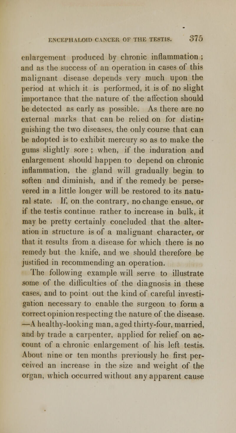 enlargement produced by chronic inflammation ; and as the success of an operation in cases of this malignant disease depends very much upon the period at which it is performed, it is of no slight importance that the nature of the affection should be detected as early as possible. As there are no external marks that can be relied on for distin- guishing the two diseases, the only course that can be adopted is to exhibit mercury so as to make the gums slightly sore ; when, if the induration and enlargement should happen to depend on chronic inflammation, the gland will gradually begin to soften and diminish, and if the remedy be perse- vered in a little longer will be restored to its natu- ral state. If, on the contrary, no change ensue, or if the testis continue rather to increase in bulk, it may be pretty certainly concluded that the alter- ation in structure is of a malignant character, or that it results from a disease for which there is no remedy but the knife, and we should therefore be justified in recommending an operation. The following example will serve to illustrate some of the difficulties of the diagnosis in these cases, and to point out the kind of careful investi- gation necessary to enable the surgeon to form a correct opinion respecting the nature of the disease. —A healthy-looking man, aged thirty-four, married, and by trade a carpenter, applied for relief on ac- count of a chronic enlargement of his left testis. About nine or ten months previously he first per- ceived an increase in the size and weight of the organ, which occurred without any apparent cause